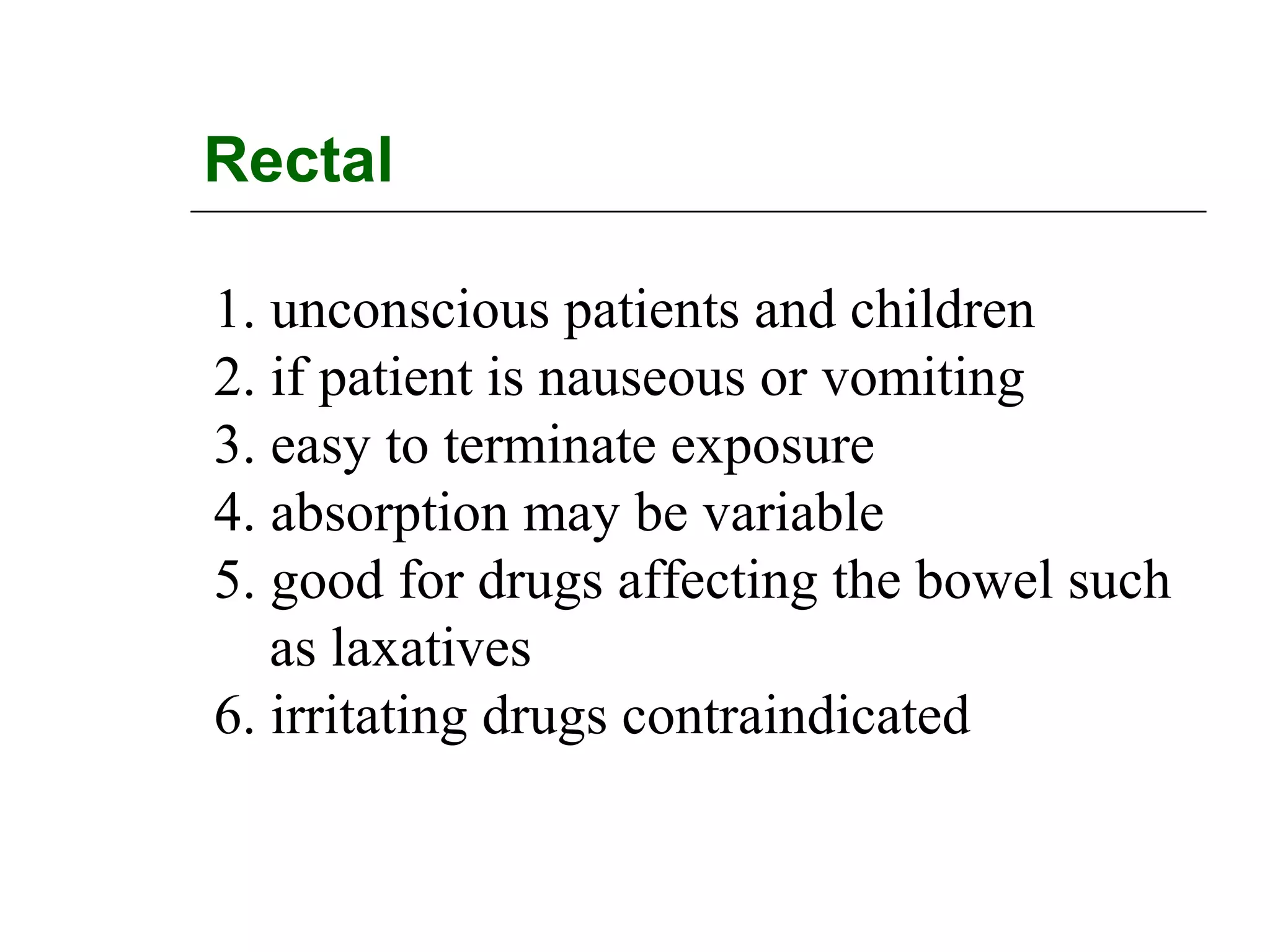 Rectal
1. unconscious patients and children
2. if patient is nauseous or vomiting
3. easy to terminate exposure
4. absorption may be variable
5. good for drugs affecting the bowel such
as laxatives
6. irritating drugs contraindicated

 