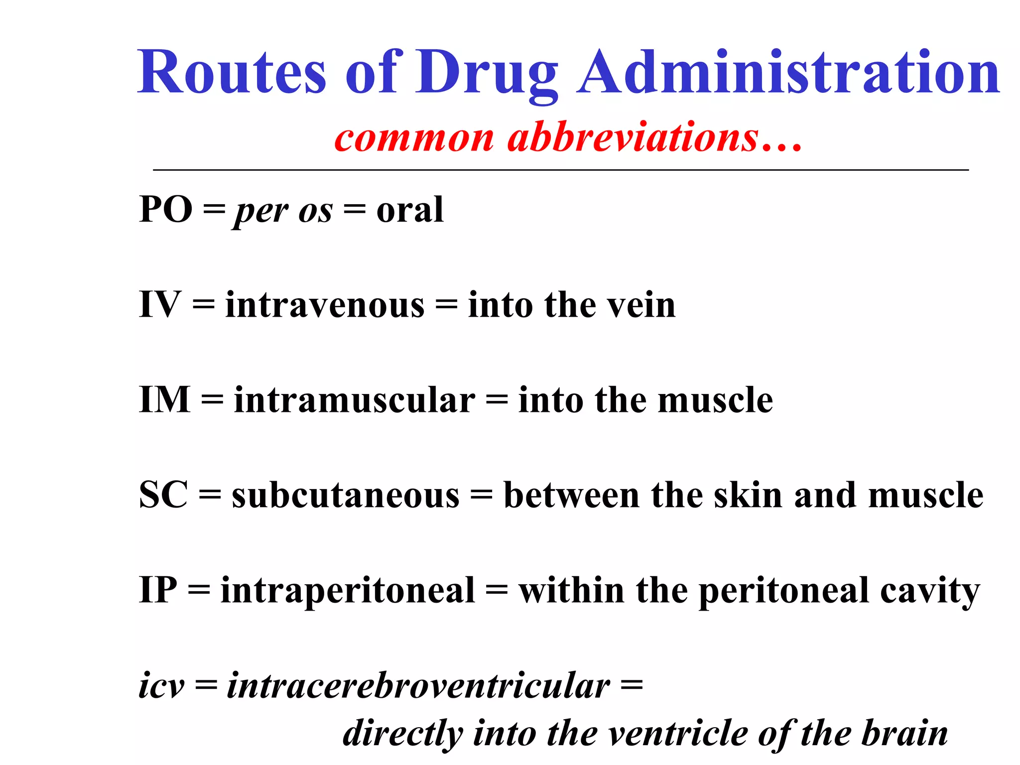 Routes of Drug Administration
common abbreviations…
PO = per os = oral
IV = intravenous = into the vein
IM = intramuscular = into the muscle
SC = subcutaneous = between the skin and muscle
IP = intraperitoneal = within the peritoneal cavity
icv = intracerebroventricular =
directly into the ventricle of the brain

 