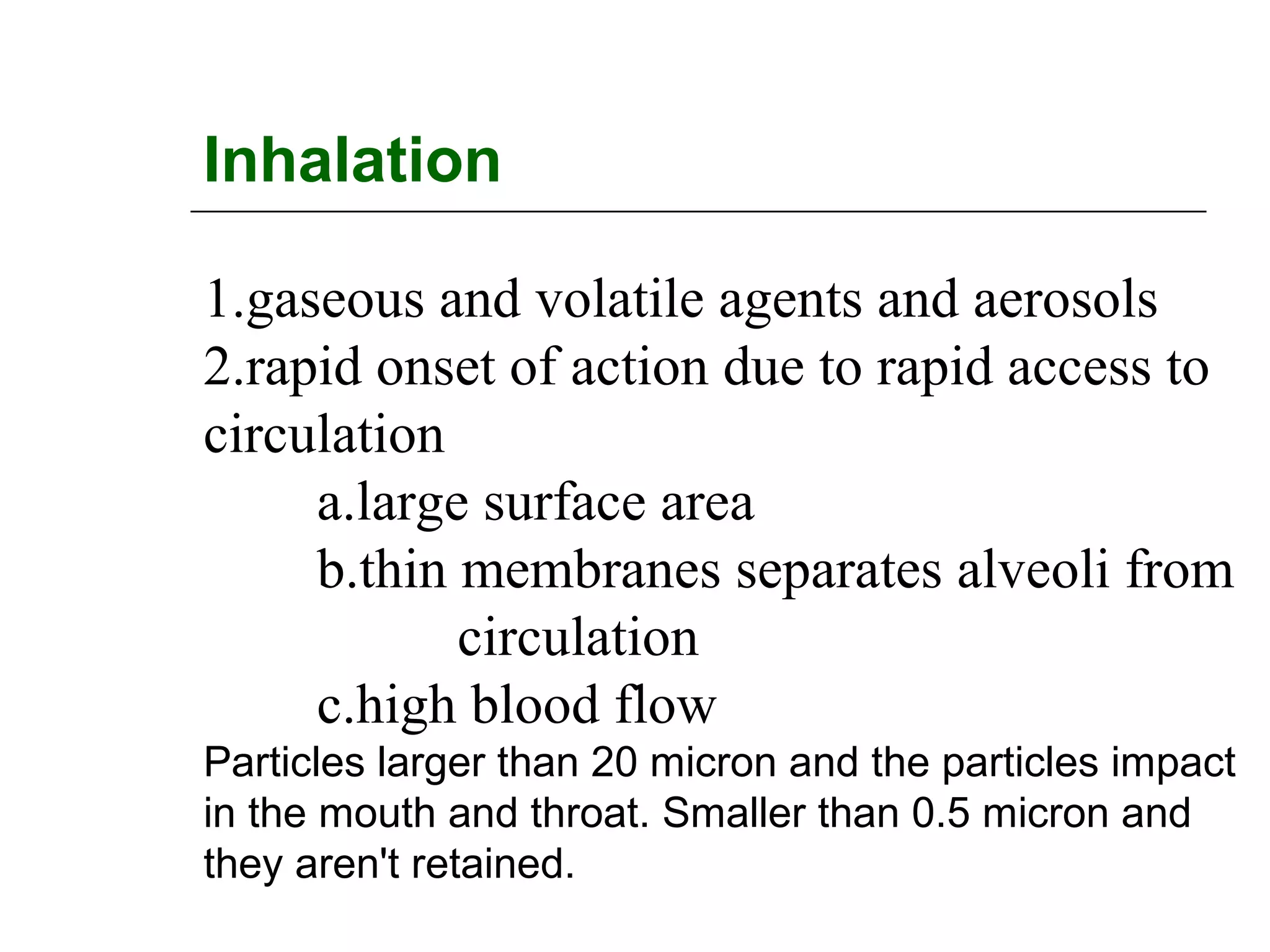 Inhalation
1.gaseous and volatile agents and aerosols
2.rapid onset of action due to rapid access to
circulation
a.large surface area
b.thin membranes separates alveoli from
circulation
c.high blood flow
Particles larger than 20 micron and the particles impact
in the mouth and throat. Smaller than 0.5 micron and
they aren't retained.

 