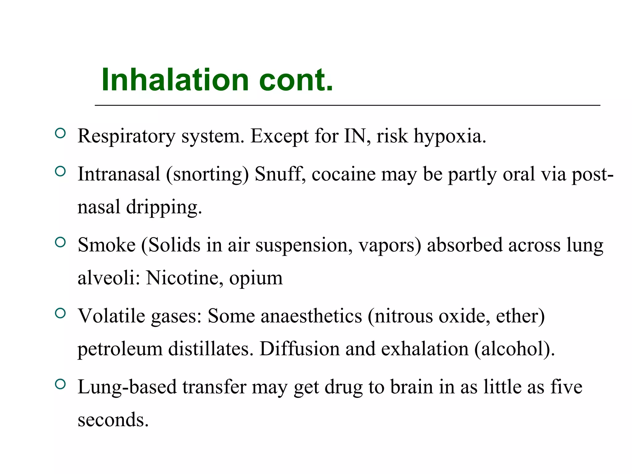 Inhalation cont.


Respiratory system. Except for IN, risk hypoxia.



Intranasal (snorting) Snuff, cocaine may be partly oral via postnasal dripping.



Smoke (Solids in air suspension, vapors) absorbed across lung
alveoli: Nicotine, opium



Volatile gases: Some anaesthetics (nitrous oxide, ether)
petroleum distillates. Diffusion and exhalation (alcohol).



Lung-based transfer may get drug to brain in as little as five
seconds.

 