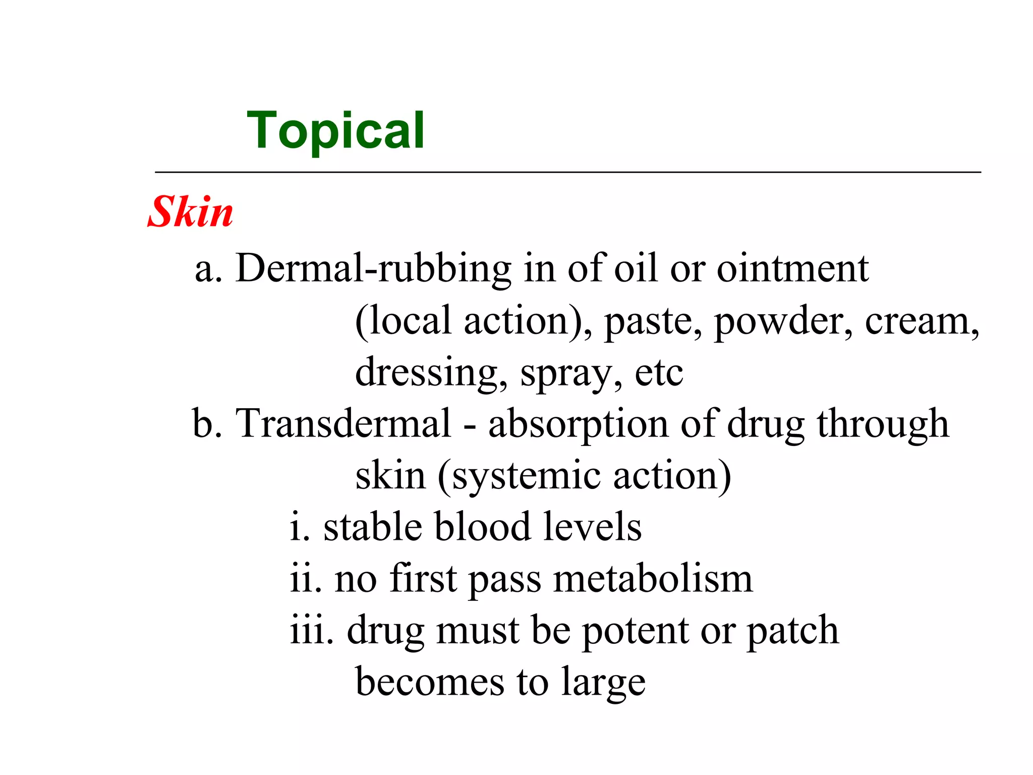 Topical
Skin
a. Dermal-rubbing in of oil or ointment
(local action), paste, powder, cream,
dressing, spray, etc
b. Transdermal - absorption of drug through
skin (systemic action)
i. stable blood levels
ii. no first pass metabolism
iii. drug must be potent or patch
becomes to large

 