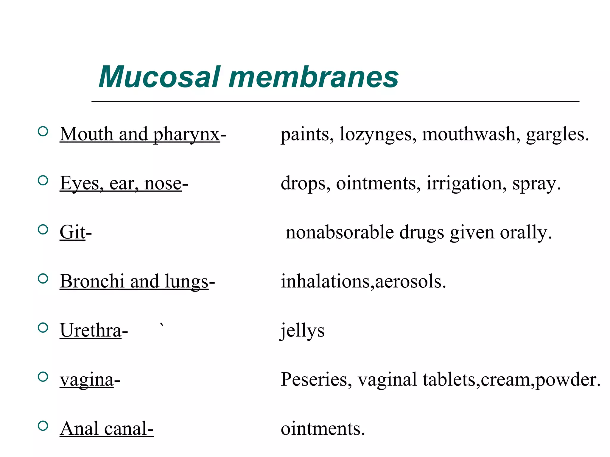 Mucosal membranes


Mouth and pharynx-

paints, lozynges, mouthwash, gargles.



Eyes, ear, nose-

drops, ointments, irrigation, spray.



Git-

nonabsorable drugs given orally.



Bronchi and lungs-

inhalations,aerosols.



Urethra-

jellys



vagina-

Peseries, vaginal tablets,cream,powder.



Anal canal-

ointments.

`

 