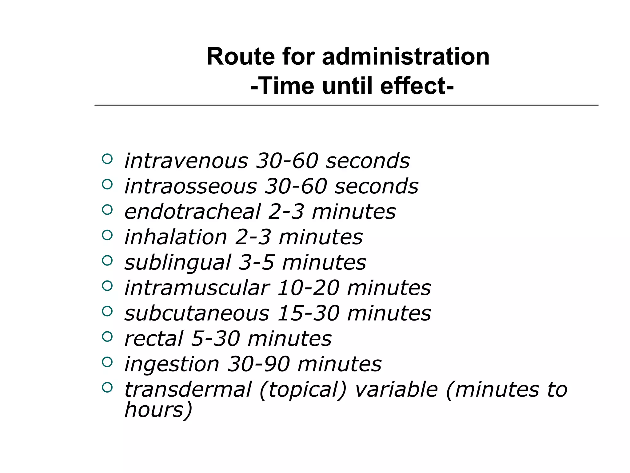 Route for administration
-Time until effect










intravenous 30-60 seconds
intraosseous 30-60 seconds
endotracheal 2-3 minutes
inhalation 2-3 minutes
sublingual 3-5 minutes
intramuscular 10-20 minutes
subcutaneous 15-30 minutes
rectal 5-30 minutes
ingestion 30-90 minutes
transdermal (topical) variable (minutes to
hours)

 