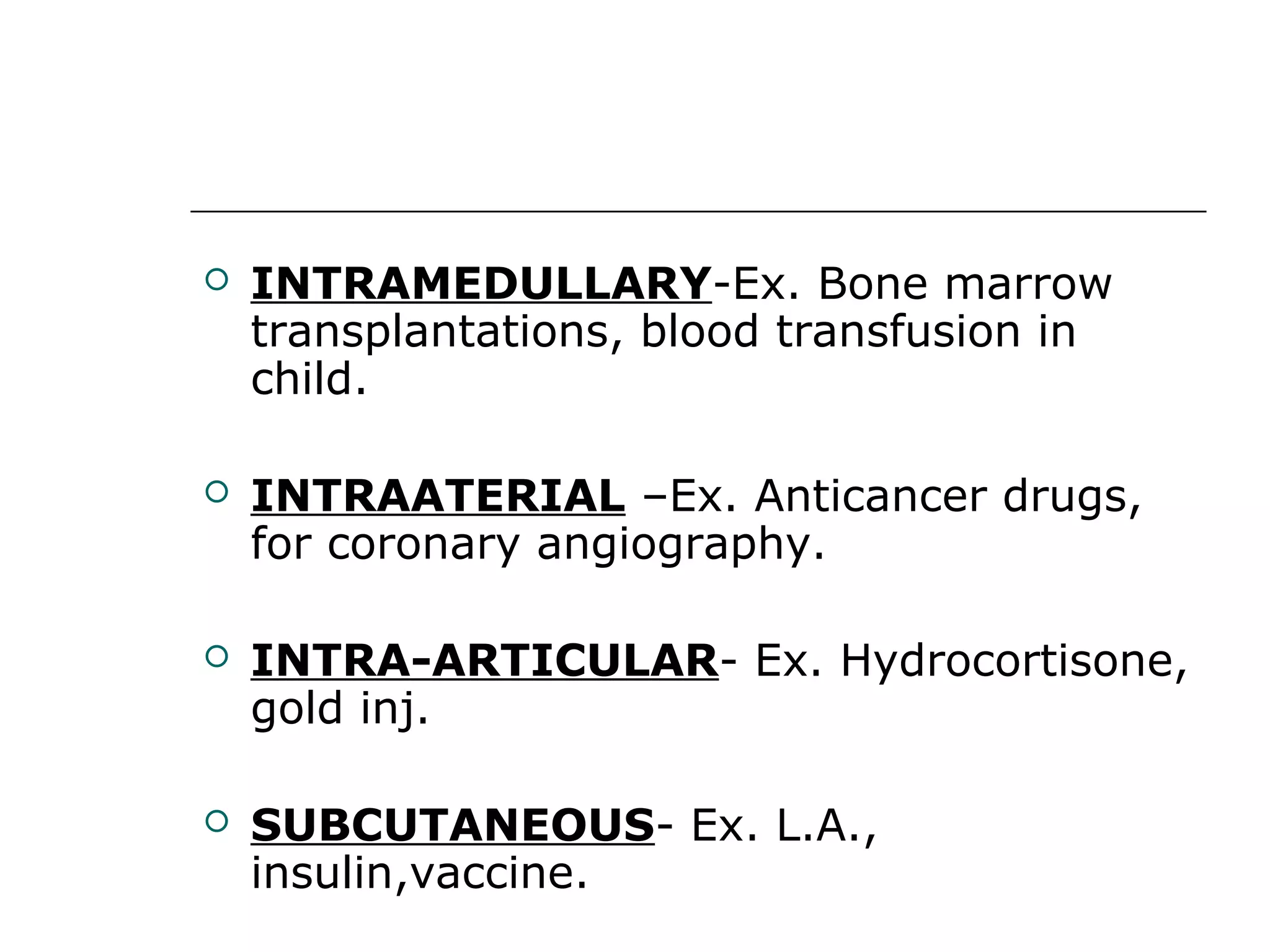 

INTRAMEDULLARY-Ex. Bone marrow
transplantations, blood transfusion in
child.



INTRAATERIAL –Ex. Anticancer drugs,
for coronary angiography.



INTRA-ARTICULAR- Ex. Hydrocortisone,
gold inj.



SUBCUTANEOUS- Ex. L.A.,
insulin,vaccine.

 