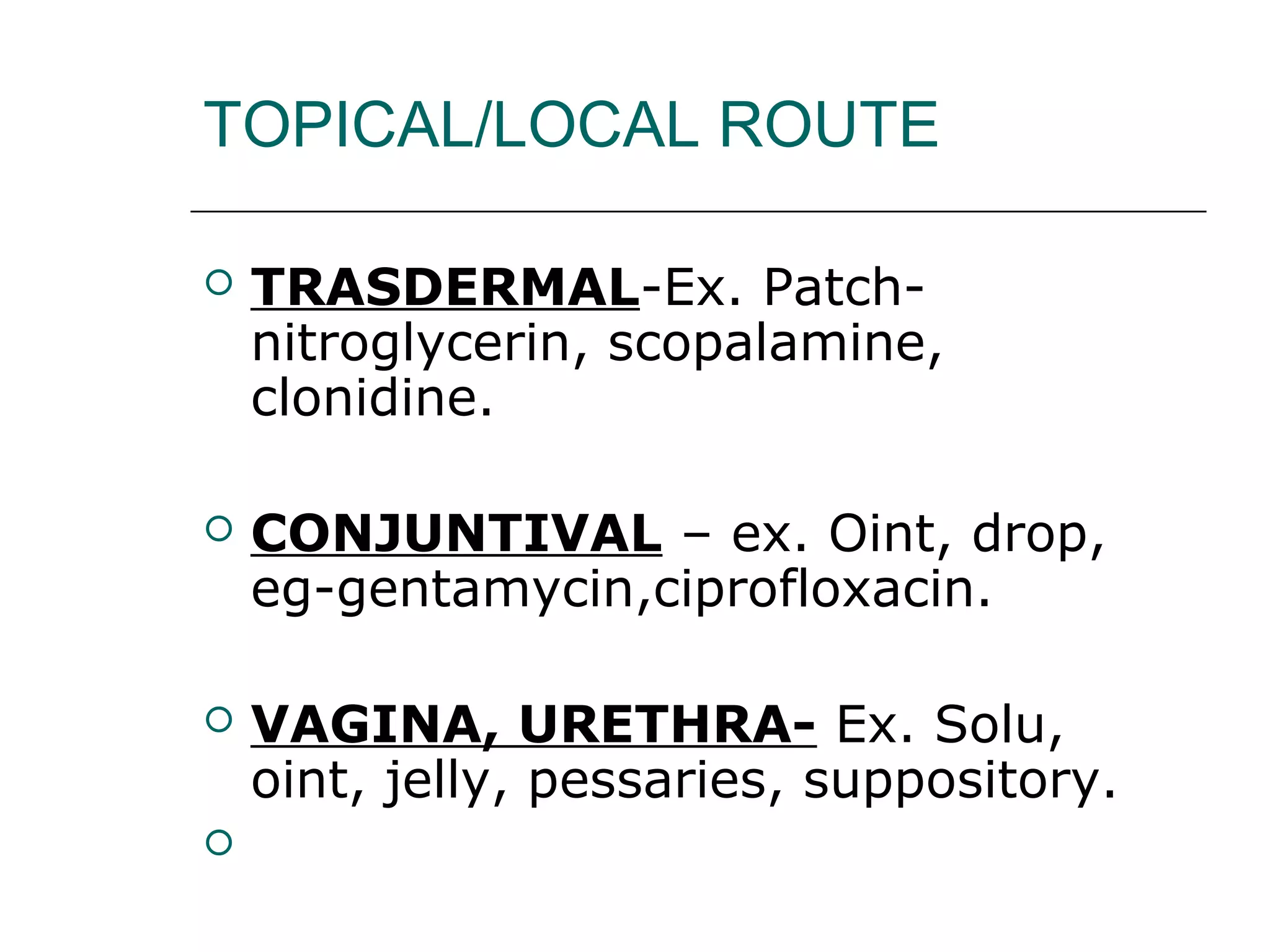 TOPICAL/LOCAL ROUTE


TRASDERMAL-Ex. Patchnitroglycerin, scopalamine,
clonidine.



CONJUNTIVAL – ex. Oint, drop,
eg-gentamycin,ciprofloxacin.



VAGINA, URETHRA- Ex. Solu,
oint, jelly, pessaries, suppository.



 