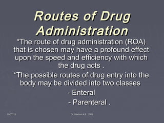 05/27/1505/27/15 Dr. Medani A.B. ,2006Dr. Medani A.B. ,2006
Routes of DrugRoutes of Drug
AdministrationAdministration
*The route of drug administration (ROA)*The route of drug administration (ROA)
that is chosen may have a profound effectthat is chosen may have a profound effect
upon the speed and efficiency with whichupon the speed and efficiency with which
the drug acts .the drug acts .
*The possible routes of drug entry into the*The possible routes of drug entry into the
body may be divided into two classesbody may be divided into two classes
- Enteral- Enteral
- Parenteral .- Parenteral .
 