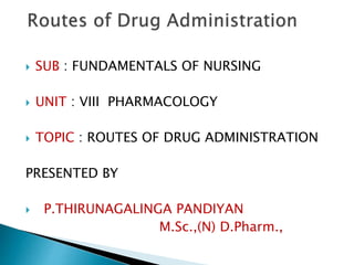  SUB : FUNDAMENTALS OF NURSING
 UNIT : VIII PHARMACOLOGY
 TOPIC : ROUTES OF DRUG ADMINISTRATION
PRESENTED BY
 P.THIRUNAGALINGA PANDIYAN
M.Sc.,(N) D.Pharm.,
 