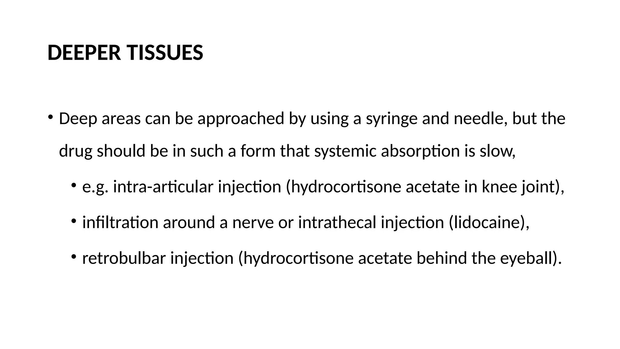 DEEPER TISSUES
• Deep areas can be approached by using a syringe and needle, but the
drug should be in such a form that systemic absorption is slow,
• e.g. intra-articular injection (hydrocortisone acetate in knee joint),
• infiltration around a nerve or intrathecal injection (lidocaine),
• retrobulbar injection (hydrocortisone acetate behind the eyeball).
 