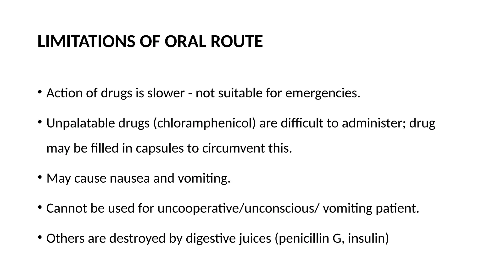LIMITATIONS OF ORAL ROUTE
• Action of drugs is slower - not suitable for emergencies.
• Unpalatable drugs (chloramphenicol) are difficult to administer; drug
may be filled in capsules to circumvent this.
• May cause nausea and vomiting.
• Cannot be used for uncooperative/unconscious/ vomiting patient.
• Others are destroyed by digestive juices (penicillin G, insulin)
 