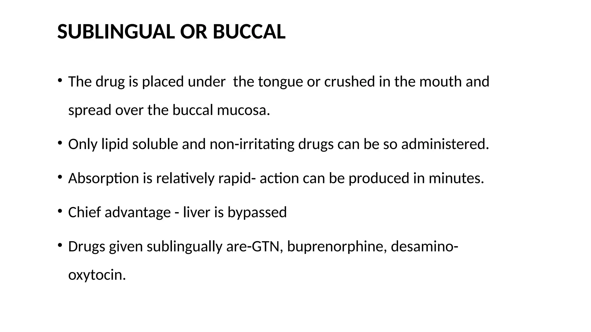 SUBLINGUAL OR BUCCAL
• The drug is placed under the tongue or crushed in the mouth and
spread over the buccal mucosa.
• Only lipid soluble and non-irritating drugs can be so administered.
• Absorption is relatively rapid- action can be produced in minutes.
• Chief advantage - liver is bypassed
• Drugs given sublingually are-GTN, buprenorphine, desamino-
oxytocin.
 