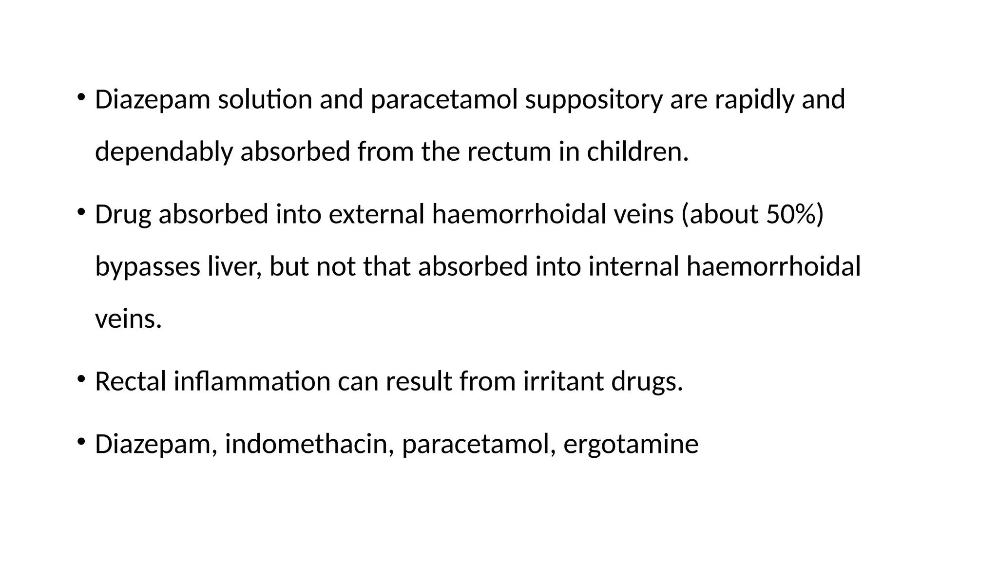 • Diazepam solution and paracetamol suppository are rapidly and
dependably absorbed from the rectum in children.
• Drug absorbed into external haemorrhoidal veins (about 50%)
bypasses liver, but not that absorbed into internal haemorrhoidal
veins.
• Rectal inflammation can result from irritant drugs.
• Diazepam, indomethacin, paracetamol, ergotamine
 