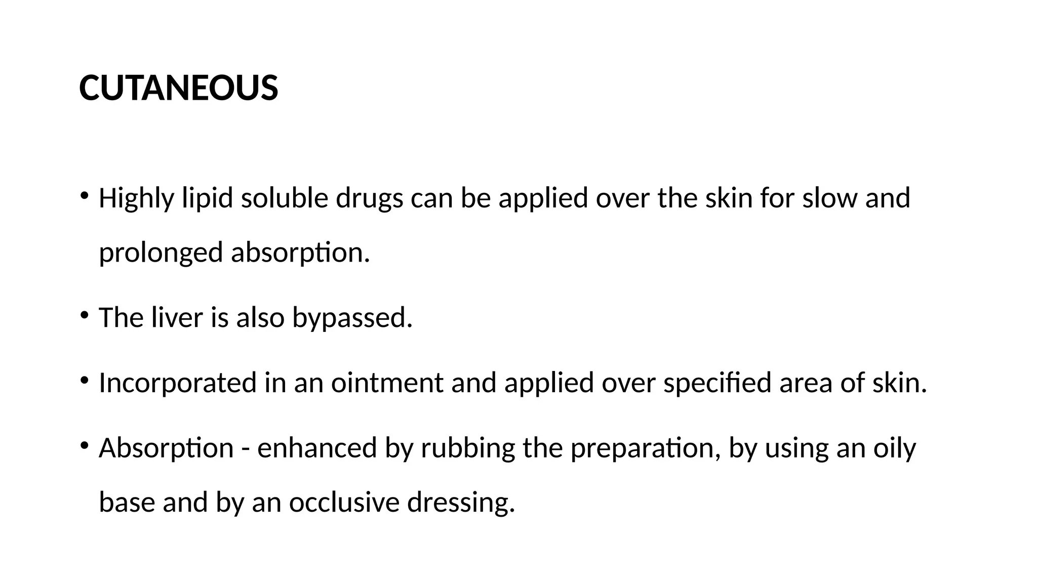 CUTANEOUS
• Highly lipid soluble drugs can be applied over the skin for slow and
prolonged absorption.
• The liver is also bypassed.
• Incorporated in an ointment and applied over specified area of skin.
• Absorption - enhanced by rubbing the preparation, by using an oily
base and by an occlusive dressing.
 