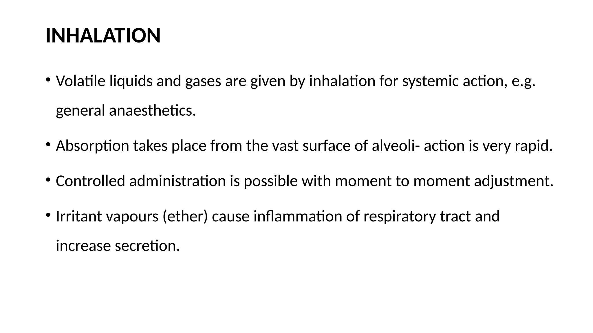 INHALATION
• Volatile liquids and gases are given by inhalation for systemic action, e.g.
general anaesthetics.
• Absorption takes place from the vast surface of alveoli- action is very rapid.
• Controlled administration is possible with moment to moment adjustment.
• Irritant vapours (ether) cause inflammation of respiratory tract and
increase secretion.
 