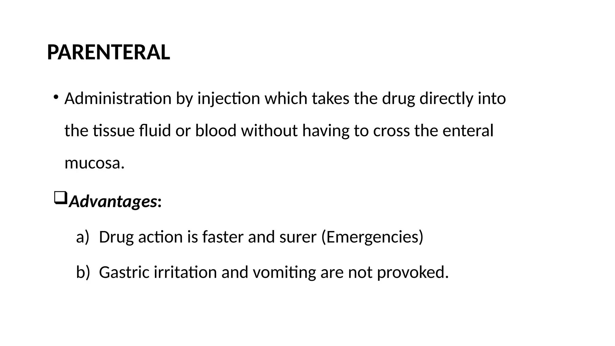 PARENTERAL
• Administration by injection which takes the drug directly into
the tissue fluid or blood without having to cross the enteral
mucosa.
Advantages:
a) Drug action is faster and surer (Emergencies)
b) Gastric irritation and vomiting are not provoked.
 