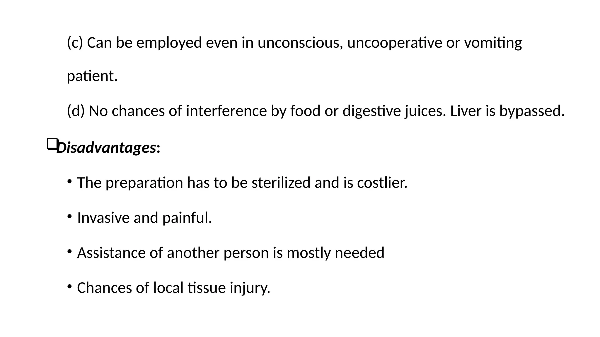 (c) Can be employed even in unconscious, uncooperative or vomiting
patient.
(d) No chances of interference by food or digestive juices. Liver is bypassed.

Disadvantages:
• The preparation has to be sterilized and is costlier.
• Invasive and painful.
• Assistance of another person is mostly needed
• Chances of local tissue injury.
 