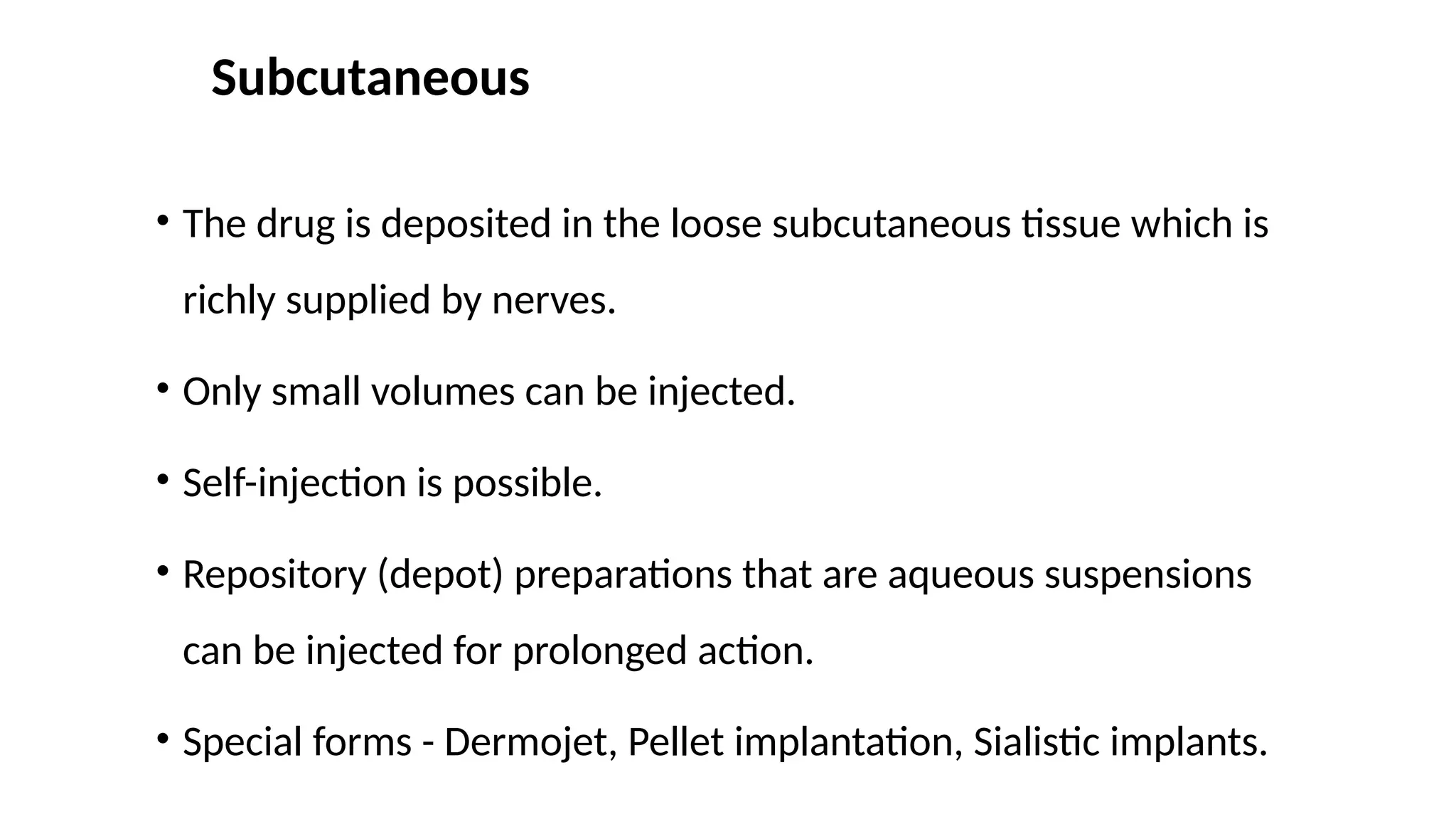 Subcutaneous
• The drug is deposited in the loose subcutaneous tissue which is
richly supplied by nerves.
• Only small volumes can be injected.
• Self-injection is possible.
• Repository (depot) preparations that are aqueous suspensions
can be injected for prolonged action.
• Special forms - Dermojet, Pellet implantation, Sialistic implants.
 