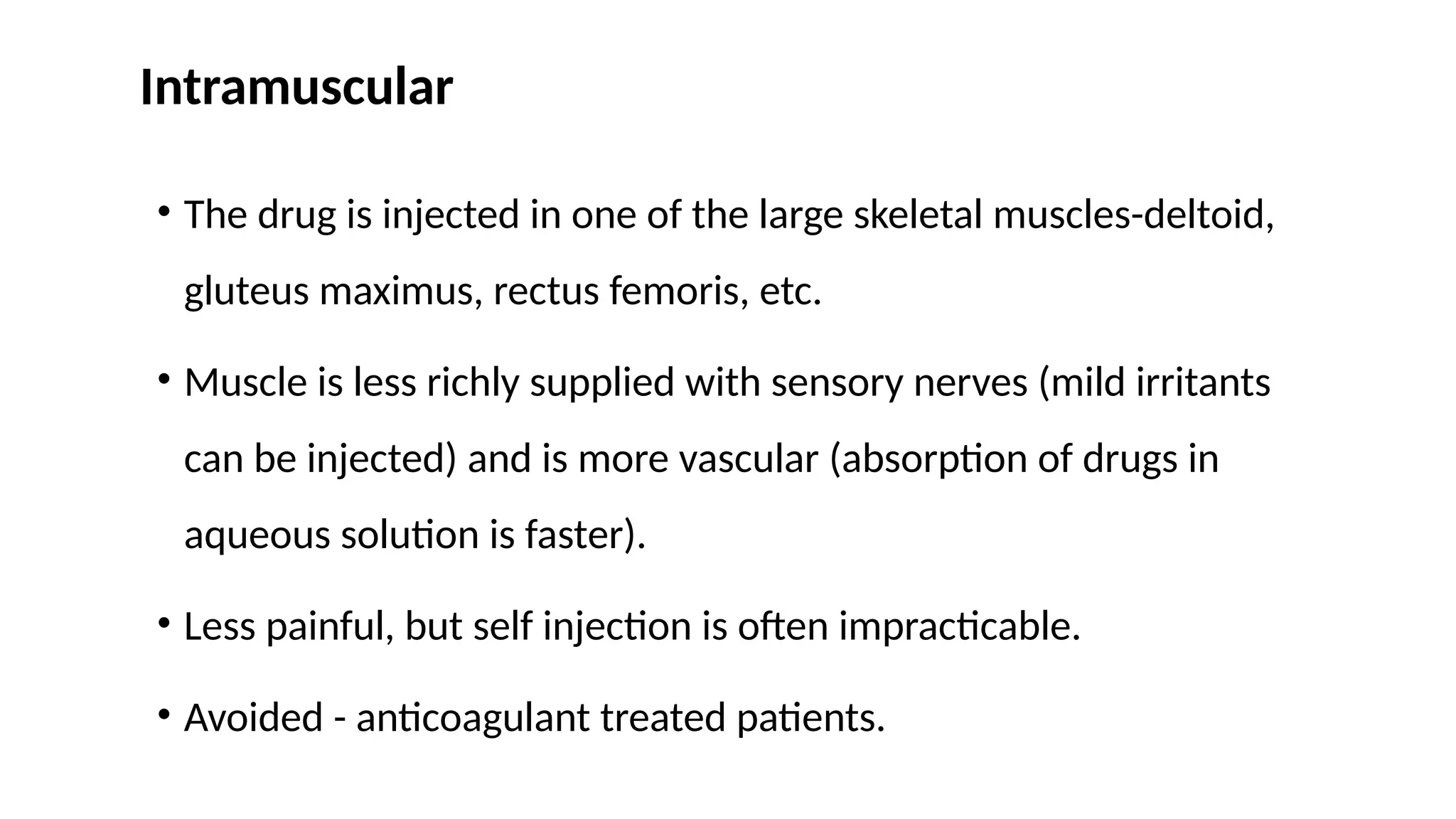 Intramuscular
• The drug is injected in one of the large skeletal muscles-deltoid,
gluteus maximus, rectus femoris, etc.
• Muscle is less richly supplied with sensory nerves (mild irritants
can be injected) and is more vascular (absorption of drugs in
aqueous solution is faster).
• Less painful, but self injection is often impracticable.
• Avoided - anticoagulant treated patients.
 