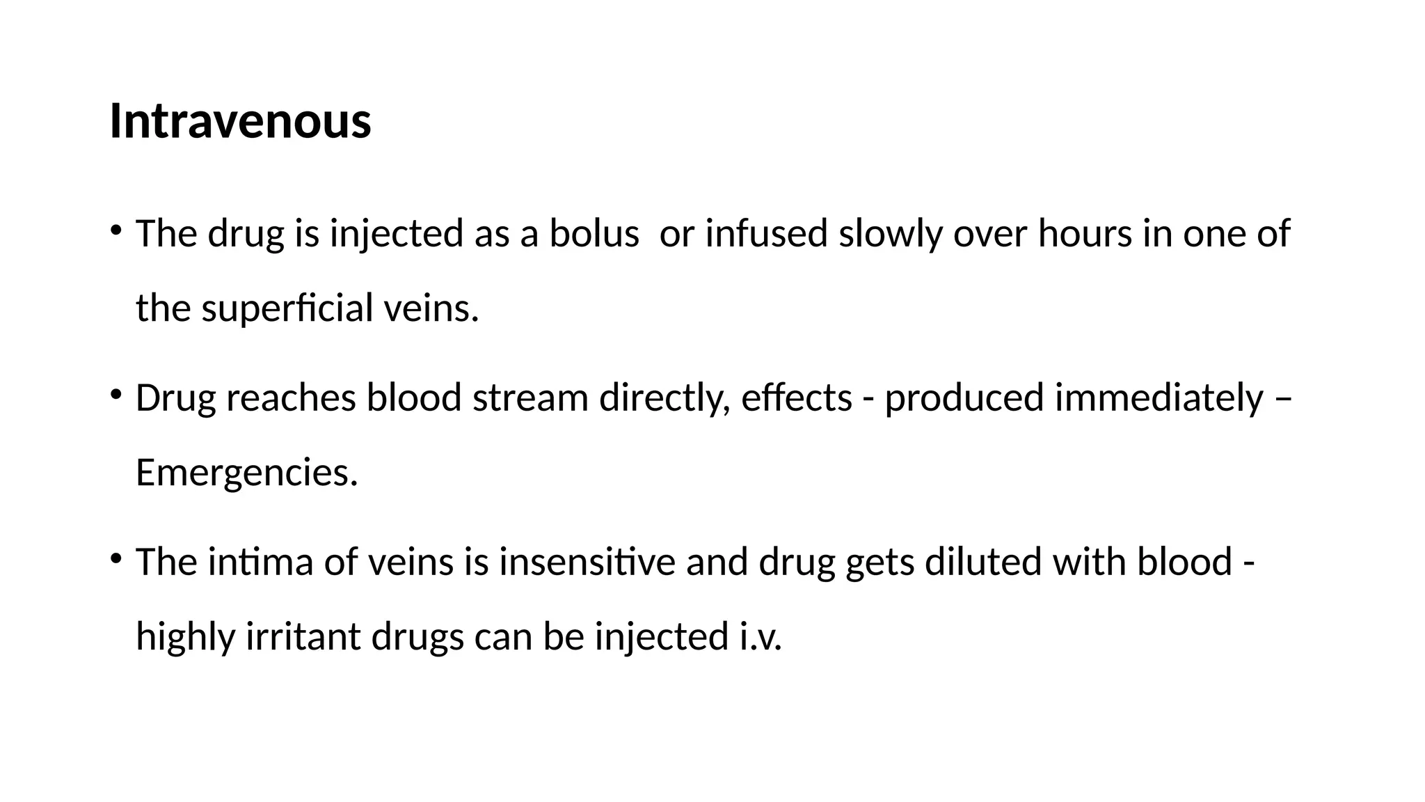 Intravenous
• The drug is injected as a bolus or infused slowly over hours in one of
the superficial veins.
• Drug reaches blood stream directly, effects - produced immediately –
Emergencies.
• The intima of veins is insensitive and drug gets diluted with blood -
highly irritant drugs can be injected i.v.
 