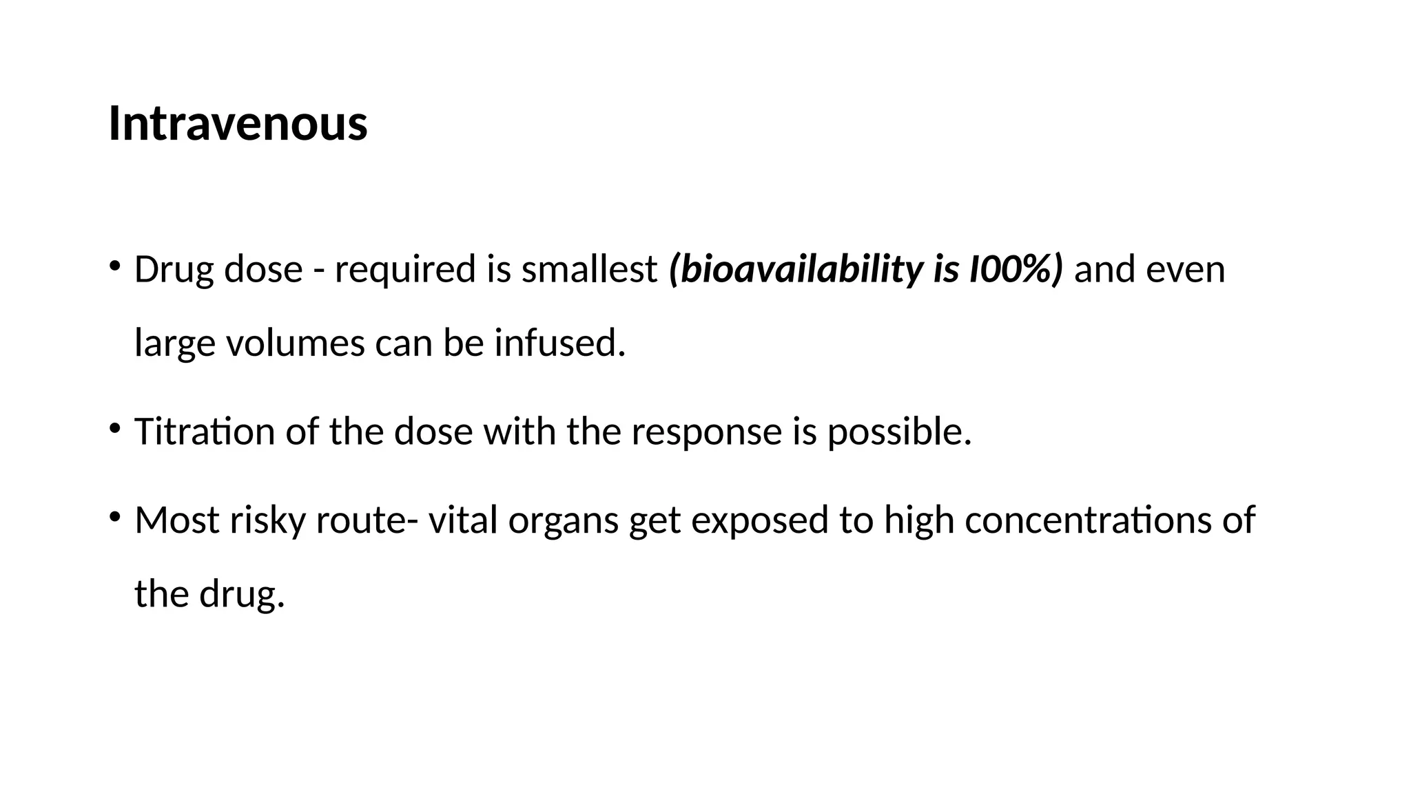 Intravenous
• Drug dose - required is smallest (bioavailability is I00%) and even
large volumes can be infused.
• Titration of the dose with the response is possible.
• Most risky route- vital organs get exposed to high concentrations of
the drug.
 
