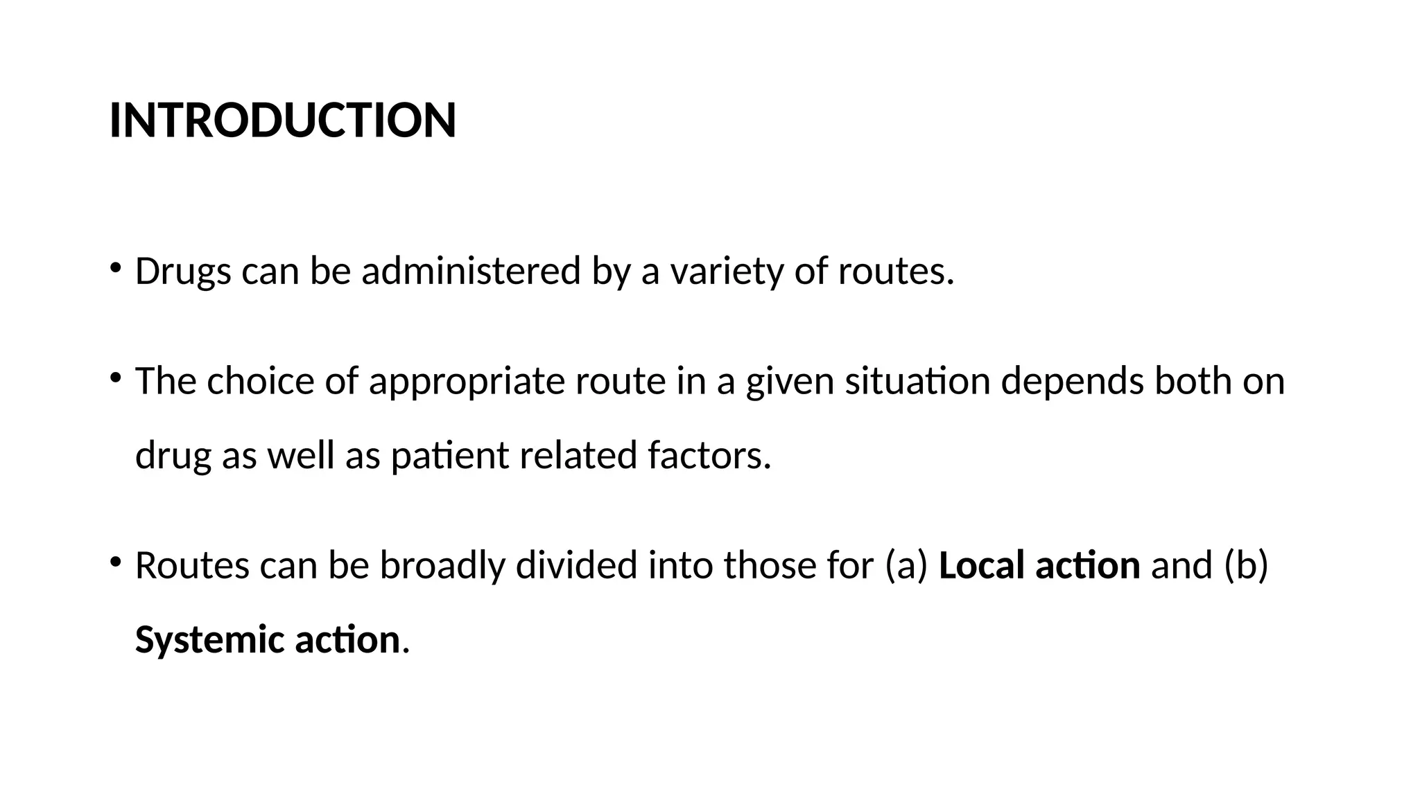 INTRODUCTION
• Drugs can be administered by a variety of routes.
• The choice of appropriate route in a given situation depends both on
drug as well as patient related factors.
• Routes can be broadly divided into those for (a) Local action and (b)
Systemic action.
 