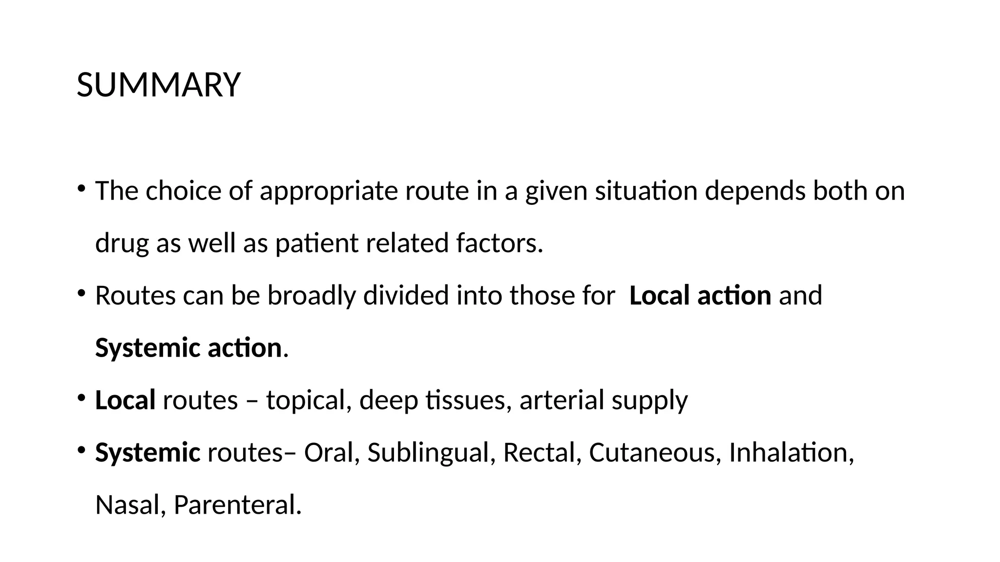 SUMMARY
• The choice of appropriate route in a given situation depends both on
drug as well as patient related factors.
• Routes can be broadly divided into those for Local action and
Systemic action.
• Local routes – topical, deep tissues, arterial supply
• Systemic routes– Oral, Sublingual, Rectal, Cutaneous, Inhalation,
Nasal, Parenteral.
 