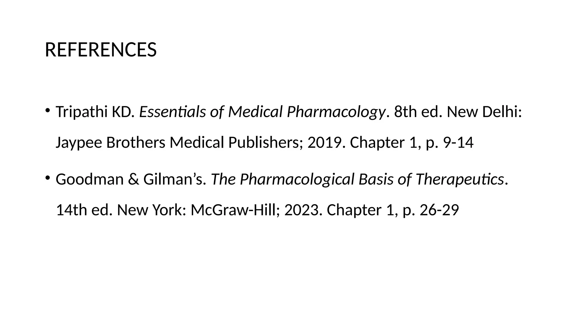REFERENCES
• Tripathi KD. Essentials of Medical Pharmacology. 8th ed. New Delhi:
Jaypee Brothers Medical Publishers; 2019. Chapter 1, p. 9-14
• Goodman & Gilman’s. The Pharmacological Basis of Therapeutics.
14th ed. New York: McGraw-Hill; 2023. Chapter 1, p. 26-29
 