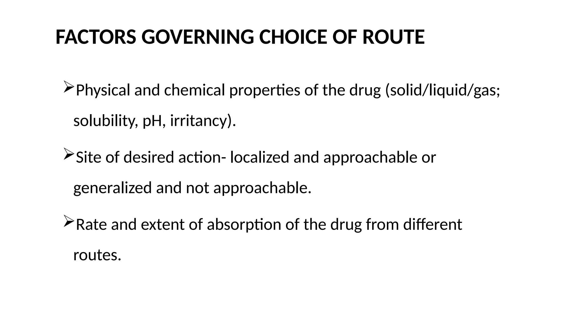 FACTORS GOVERNING CHOICE OF ROUTE
Physical and chemical properties of the drug (solid/liquid/gas;
solubility, pH, irritancy).
Site of desired action- localized and approachable or
generalized and not approachable.
Rate and extent of absorption of the drug from different
routes.
 