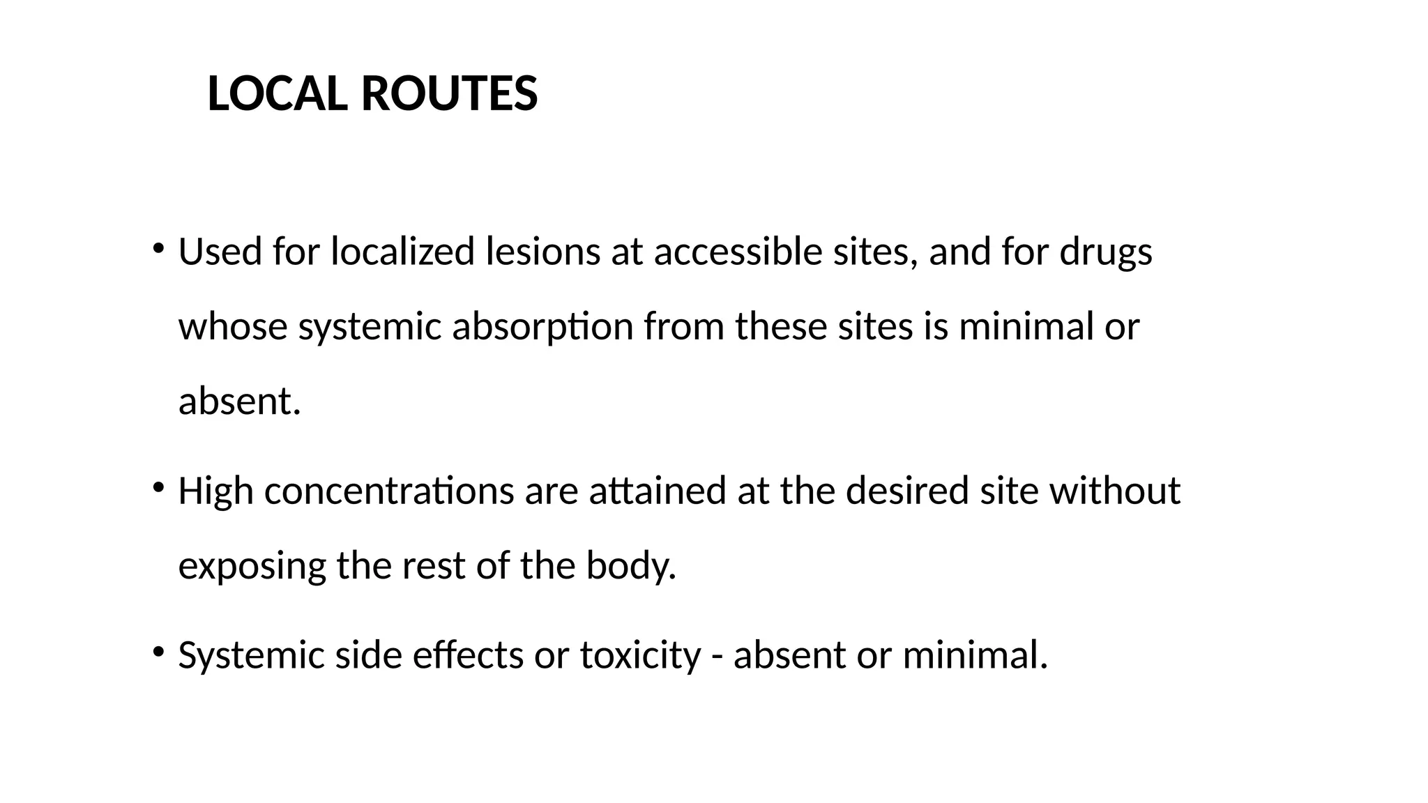 LOCAL ROUTES
• Used for localized lesions at accessible sites, and for drugs
whose systemic absorption from these sites is minimal or
absent.
• High concentrations are attained at the desired site without
exposing the rest of the body.
• Systemic side effects or toxicity - absent or minimal.
 