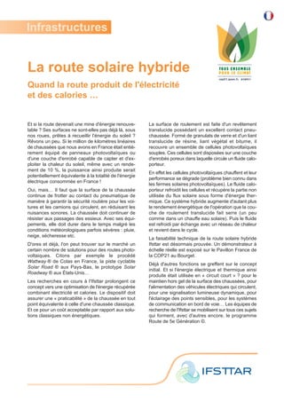 La route solaire hybride
Quand la route produit de l'électricité
et des calories …
Et si la route devenait une mine d'énergie renouve-
lable ? Ses surfaces ne sont-elles pas déjà là, sous
nos roues, prêtes à recueillir l'énergie du soleil ?
Rêvons un peu. Si le million de kilomètres linéaires
de chaussées que nous avons en France était entiè-
rement équipé de panneaux photovoltaïques ou
d'une couche d'enrobé capable de capter et d'ex-
ploiter la chaleur du soleil, même avec un rende-
ment de 10 %, la puissance ainsi produite serait
potentiellement équivalente à la totalité de l'énergie
électrique consommée en France !
Oui, mais… Il faut que la surface de la chaussée
continue de frotter au contact du pneumatique de
manière à garantir la sécurité routière pour les voi-
tures et les camions qui circulent, en réduisant les
nuisances sonores. La chaussée doit continuer de
résister aux passages des essieux. Avec ses équi-
pements, elle doit durer dans le temps malgré les
conditions météorologiques parfois sévères : pluie,
neige, sécheresse etc.
D'ores et déjà, l'on peut trouver sur le marché un
certain nombre de solutions pour des routes photo-
voltaiques. Citons par exemple le procédé
Wattway ® de Colas en France, la piste cyclable
Solar Road ® aux Pays-Bas, le prototype Solar
Roadway ® aux États-Unis…
Les recherches en cours à l'Ifsttar prolongent ce
concept vers une optimisation de l'énergie récupérée
combinant électricité et calories. Le dispositif doit
assurer une « praticabilité » de la chaussée en tout
point équivalente à celle d'une chaussée classique.
Et ce pour un coût acceptable par rapport aux solu-
tions classiques non énergétiques.
La surface de roulement est faite d'un revêtement
translucide possédant un excellent contact pneu-
chaussée. Formé de granulats de verre et d'un liant
translucide de résine, liant végétal et bitume, il
recouvre un ensemble de cellules photovoltaïques
souples. Ces cellules sont disposées sur une couche
d'enrobés poreux dans laquelle circule un fluide calo-
porteur.
En effet les cellules photovoltaïques chauffent et leur
performance se dégrade (problème bien connu dans
les fermes solaires photovoltaïques). Le fluide calo-
porteur refroidit les cellules et récupère la partie non
utilisée du flux solaire sous forme d'énergie ther-
mique. Ce système hybride augmente d'autant plus
le rendement énergétique de l'opération que la cou-
che de roulement translucide fait serre (un peu
comme dans un chauffe eau solaire). Puis le fluide
est refroidi par échange avec un réseau de chaleur
et revient dans le cycle.
La faisabilité technique de la route solaire hybride
Ifsttar est désormais prouvée. Un démonstrateur à
échelle réelle est exposé sur le Pavillon France de
la COP21 au Bourget.
Déjà d'autres fonctions se greffent sur le concept
initial. Et si l'énergie électrique et thermique ainsi
produite était utilisée en « circuit court » ? pour le
maintien hors gel de la surface des chaussées, pour
l'alimentation des véhicules électriques qui circulent,
pour une signalisation lumineuse dynamique, pour
l'éclairage des points sensibles, pour les systèmes
de communication en bord de voie… Les équipes de
recherche de l'Ifsttar se mobilisent sur tous ces sujets
qui forment, avec d'autres encore, le programme
Route de 5e Génération ©.
Infrastructures
 