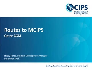 Routes to MCIPS
Qatar AGM

Stacey Forde, Business Development Manager
December 2013
Leading global excellence in procurement and supply

 