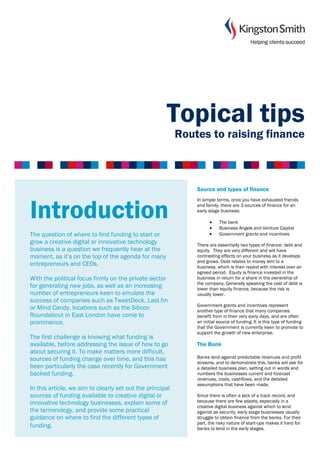 Topical tips
                                                           Routes to raising finance



                                                               Source and types of finance
                                                               In simple terms, once you have exhausted friends


Introduction                                                   and family, there are 3 sources of finance for an
                                                               early stage business:

                                                                     •
                                                                     •
                                                                          The bank
                                                                          Business Angels and Venture Capital
The question of where to find funding to start or                    •    Government grants and incentives
grow a creative digital or innovative technology               There are essentially two types of finance: debt and
business is a question we frequently hear at the               equity. They are very different and will have
moment, as it’s on the top of the agenda for many              contrasting effects on your business as it develops
                                                               and grows. Debt relates to money lent to a
entrepreneurs and CEOs.                                        business, which is then repaid with interest over an
                                                               agreed period. Equity is finance invested in the
With the political focus firmly on the private sector          business in return for a share in the ownership of
                                                               the company. Generally speaking the cost of debt is
for generating new jobs, as well as an increasing              lower than equity finance, because the risk is
number of entrepreneurs keen to emulate the                    usually lower.
success of companies such as TweetDeck, Last.fm
                                                               Government grants and incentives represent
or Mind Candy, locations such as the Silicon                   another type of finance that many companies
Roundabout in East London have come to                         benefit from in their very early days, and are often
prominence.                                                    an initial source of funding. It is this type of funding
                                                               that the Government is currently keen to promote to
                                                               support the growth of new enterprise.
The first challenge is knowing what funding is
available, before addressing the issue of how to go            The Bank
about securing it. To make matters more difficult,
sources of funding change over time, and this has              Banks lend against predictable revenues and profit
                                                               streams, and to demonstrate this, banks will ask for
been particularly the case recently for Government             a detailed business plan, setting out in words and
backed funding.                                                numbers the businesses current and forecast
                                                               revenues, costs, cashflows, and the detailed
                                                               assumptions that have been made.
In this article, we aim to clearly set out the principal
sources of funding available to creative digital or            Since there is often a lack of a track record, and
innovative technology businesses, explain some of              because there are few assets, especially in a
                                                               creative digital business against which to lend
the terminology, and provide some practical                    against as security, early stage businesses usually
guidance on where to find the different types of               struggle to obtain finance from the banks. For their
                                                               part, the risky nature of start-ups makes it hard for
funding.                                                       banks to lend in the early stages.
 