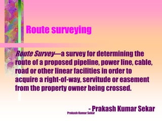 Route surveying
Route Survey―a survey for determining the
route of a proposed pipeline, power line, cable,
road or other linear facilities in order to
acquire a right-of-way, servitude or easement
from the property owner being crossed.
- Prakash Kumar SekarPrakash Kumar Sekar
 