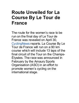Route Unveiled for La
Course By Le Tour de
France
The route for the women’s race to be
run on the final day of Le Tour de
France was revealed on April 30,
CyclingNews reports. La Course By Le
Tour de France will run on a 90 km
course which will include 13 laps of the
final circuit of the Tour on the Champs-
Élysées. The race was announced in
February by the Amaury Sports
Organisation (ASO) in an effort to
promote women’s cycling on the
international stage.
 