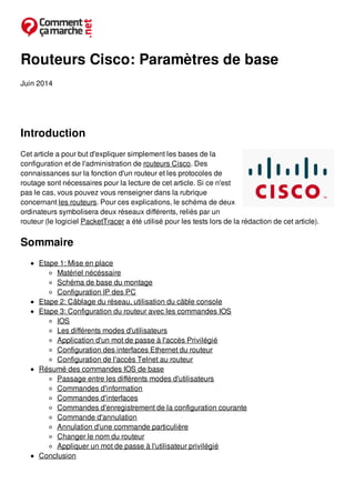 Routeurs Cisco: Paramètres de base
Juin 2014
Introduction
Cet article a pour but d'expliquer simplement les bases de la
configuration et de l'administration de routeurs Cisco. Des
connaissances sur la fonction d'un routeur et les protocoles de
routage sont nécessaires pour la lecture de cet article. Si ce n'est
pas le cas, vous pouvez vous renseigner dans la rubrique
concernant les routeurs. Pour ces explications, le schéma de deux
ordinateurs symbolisera deux réseaux différents, reliés par un
routeur (le logiciel PacketTracer a été utilisé pour les tests lors de la rédaction de cet article).
Sommaire
Etape 1: Mise en place
Matériel nécéssaire
Schéma de base du montage
Configuration IP des PC
Etape 2: Câblage du réseau, utilisation du câble console
Etape 3: Configuration du routeur avec les commandes IOS
IOS
Les différents modes d'utilisateurs
Application d'un mot de passe à l'accès Privilégié
Configuration des interfaces Ethernet du routeur
Configuration de l'accès Telnet au routeur
Résumé des commandes IOS de base
Passage entre les différents modes d'utilisateurs
Commandes d'information
Commandes d'interfaces
Commandes d'enregistrement de la configuration courante
Commande d'annulation
Annulation d'une commande particulière
Changer le nom du routeur
Appliquer un mot de passe à l'utilisateur privilégié
Conclusion
 