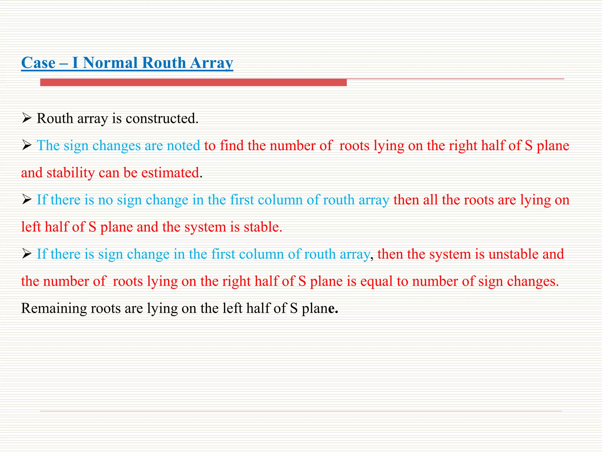 Case – I Normal Routh Array
 Routh array is constructed.
 The sign changes are noted to find the number of roots lying on the right half of S plane
and stability can be estimated.
 If there is no sign change in the first column of routh array then all the roots are lying on
left half of S plane and the system is stable.
 If there is sign change in the first column of routh array, then the system is unstable and
the number of roots lying on the right half of S plane is equal to number of sign changes.
Remaining roots are lying on the left half of S plane.
 