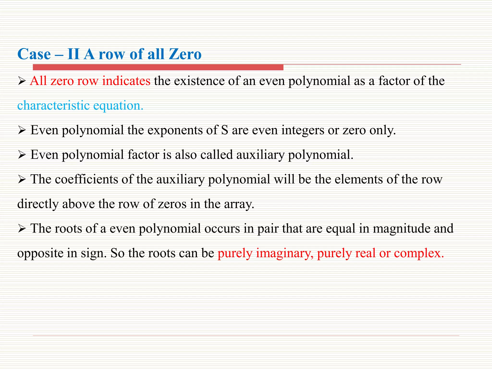 Case – II A row of all Zero
 All zero row indicates the existence of an even polynomial as a factor of the
characteristic equation.
 Even polynomial the exponents of S are even integers or zero only.
 Even polynomial factor is also called auxiliary polynomial.
 The coefficients of the auxiliary polynomial will be the elements of the row
directly above the row of zeros in the array.
 The roots of a even polynomial occurs in pair that are equal in magnitude and
opposite in sign. So the roots can be purely imaginary, purely real or complex.
 