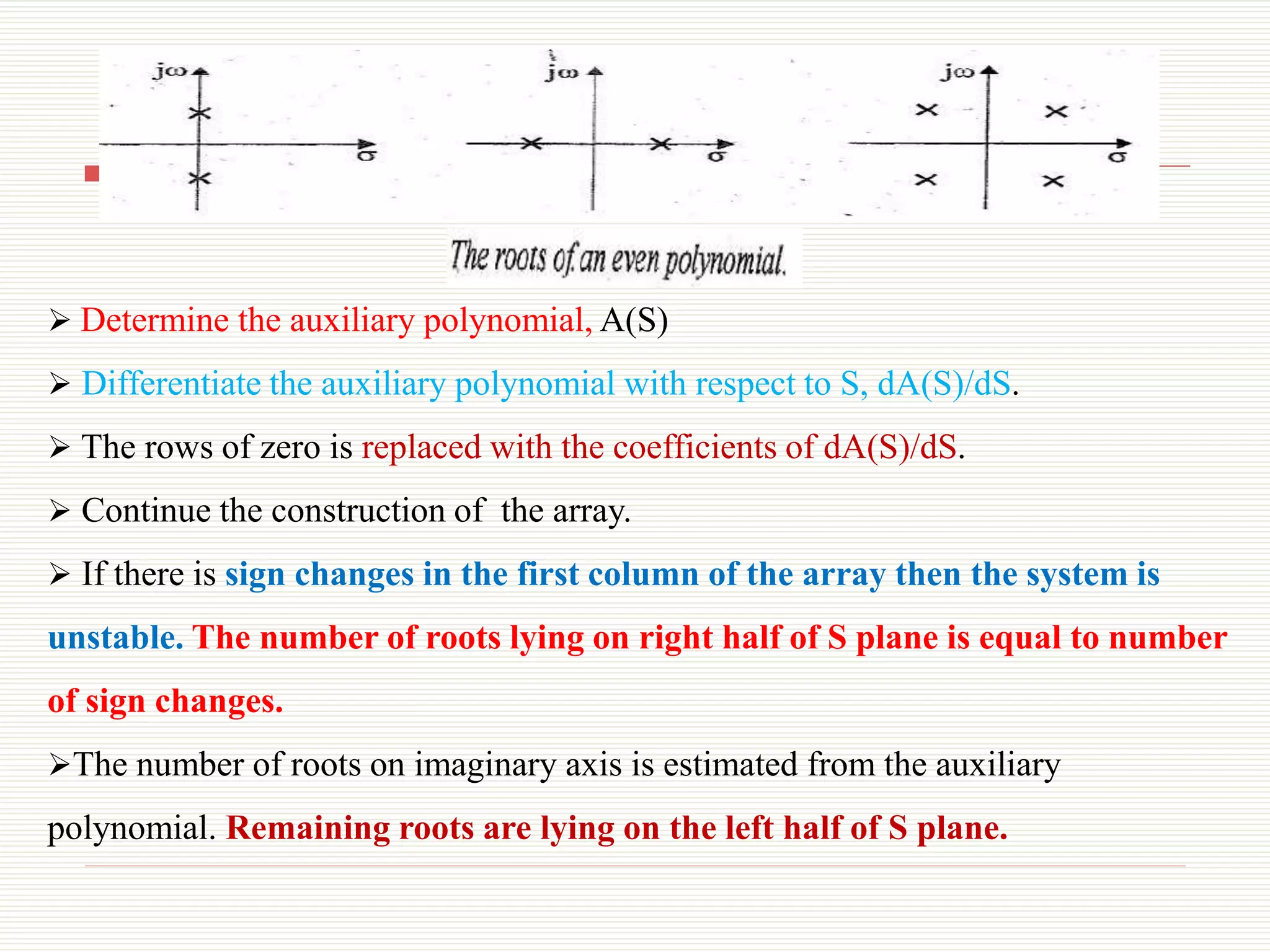  Determine the auxiliary polynomial, A(S)
 Differentiate the auxiliary polynomial with respect to S, dA(S)/dS.
 The rows of zero is replaced with the coefficients of dA(S)/dS.
 Continue the construction of the array.
 If there is sign changes in the first column of the array then the system is
unstable. The number of roots lying on right half of S plane is equal to number
of sign changes.
The number of roots on imaginary axis is estimated from the auxiliary
polynomial. Remaining roots are lying on the left half of S plane.
 