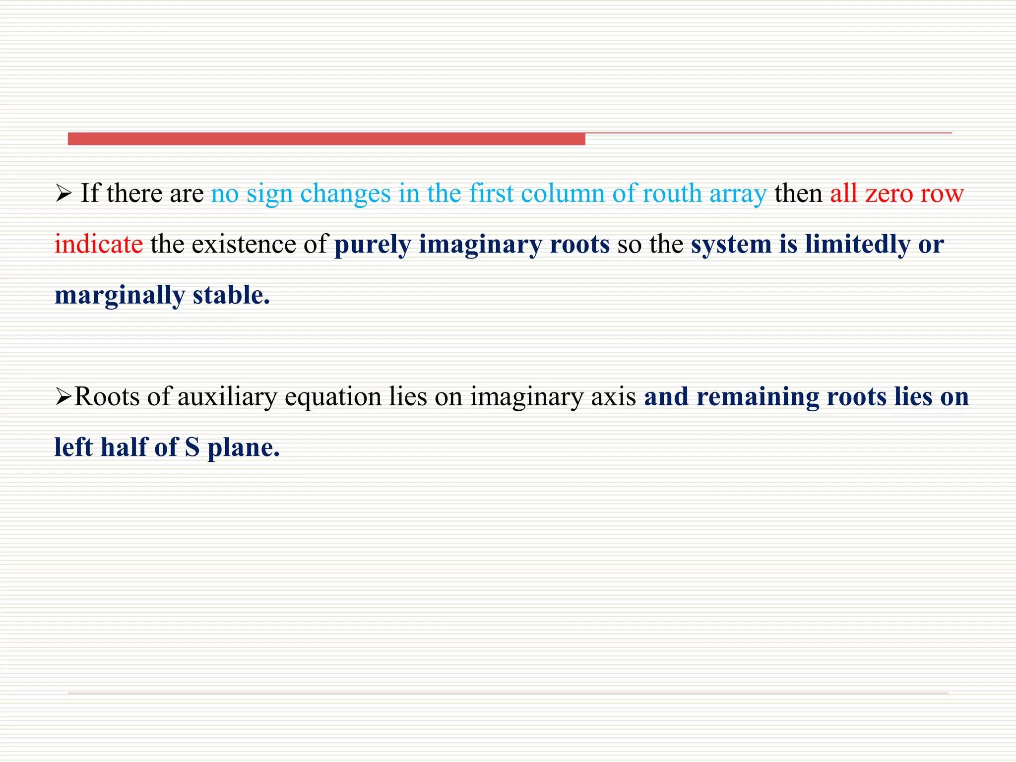  If there are no sign changes in the first column of routh array then all zero row
indicate the existence of purely imaginary roots so the system is limitedly or
marginally stable.
Roots of auxiliary equation lies on imaginary axis and remaining roots lies on
left half of S plane.
 