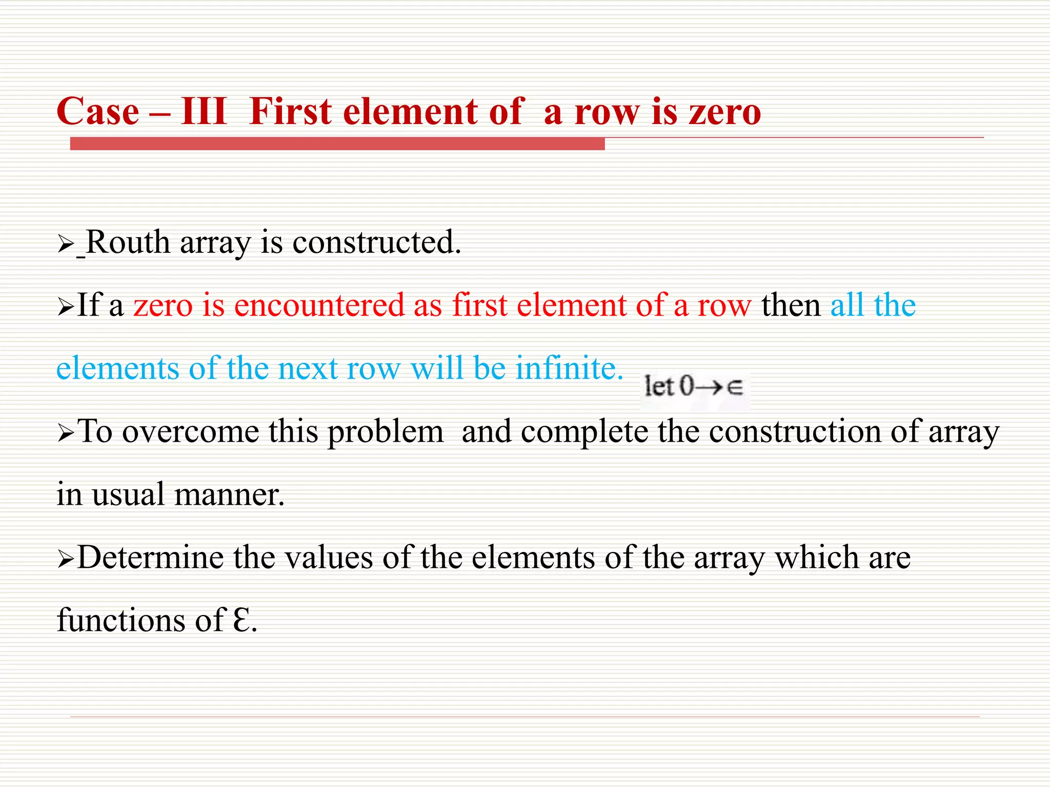 Case – III First element of a row is zero
 Routh array is constructed.
If a zero is encountered as first element of a row then all the
elements of the next row will be infinite.
To overcome this problem and complete the construction of array
in usual manner.
Determine the values of the elements of the array which are
functions of Ԑ.
 