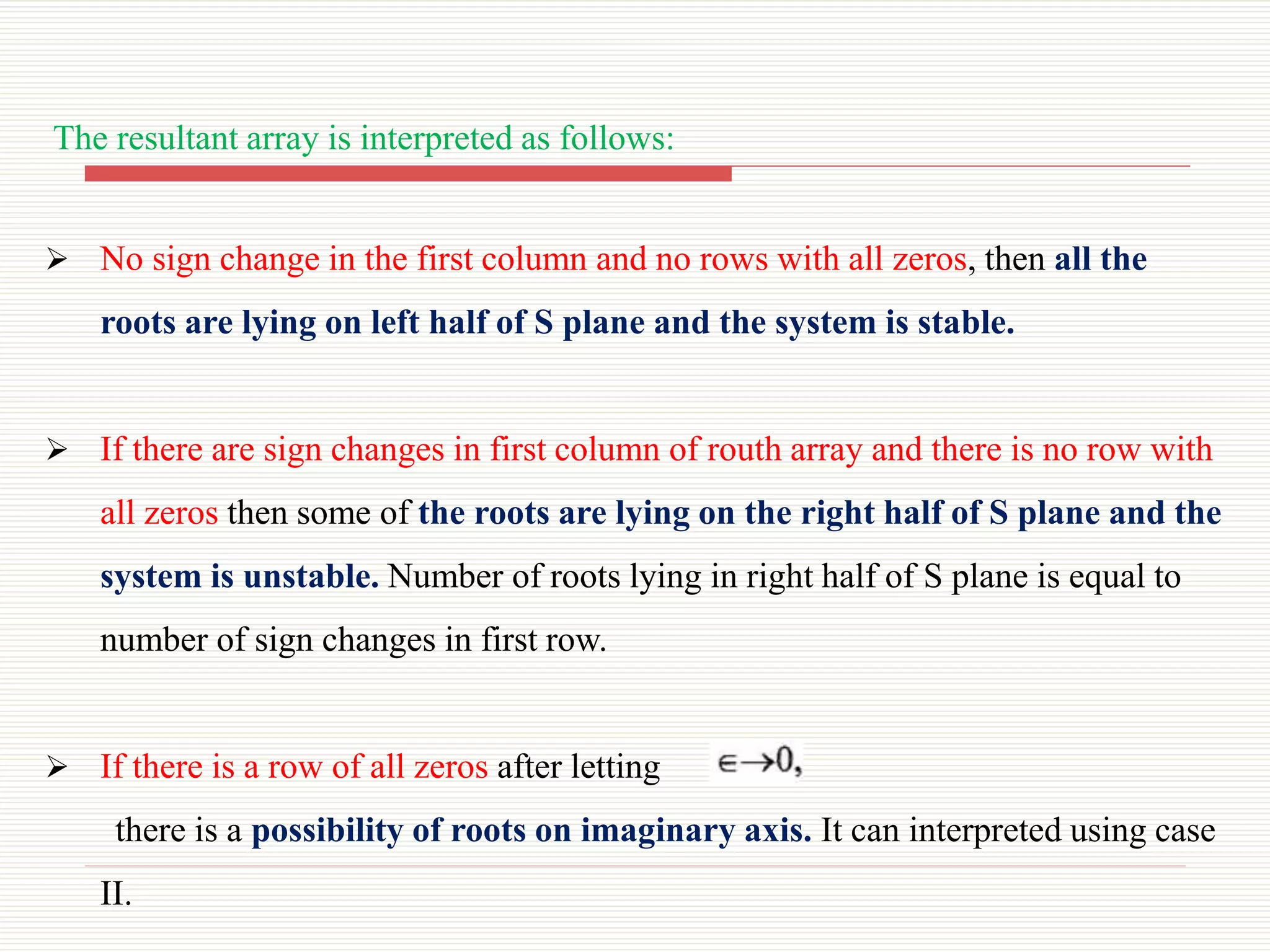 The resultant array is interpreted as follows:
 No sign change in the first column and no rows with all zeros, then all the
roots are lying on left half of S plane and the system is stable.
 If there are sign changes in first column of routh array and there is no row with
all zeros then some of the roots are lying on the right half of S plane and the
system is unstable. Number of roots lying in right half of S plane is equal to
number of sign changes in first row.
 If there is a row of all zeros after letting
there is a possibility of roots on imaginary axis. It can interpreted using case
II.
 