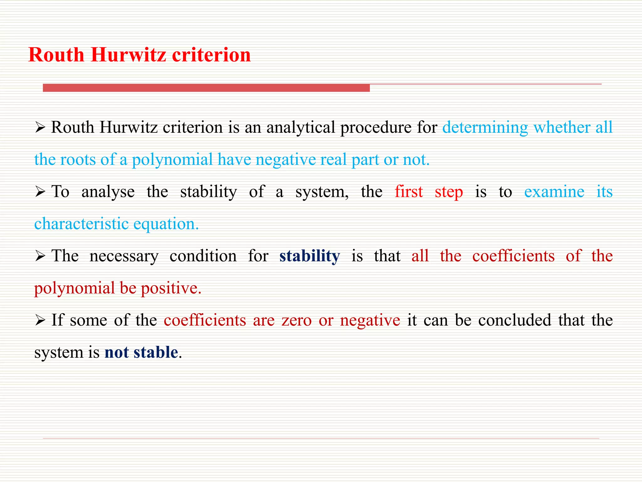  Routh Hurwitz criterion is an analytical procedure for determining whether all
the roots of a polynomial have negative real part or not.
 To analyse the stability of a system, the first step is to examine its
characteristic equation.
 The necessary condition for stability is that all the coefficients of the
polynomial be positive.
 If some of the coefficients are zero or negative it can be concluded that the
system is not stable.
Routh Hurwitz criterion
 
