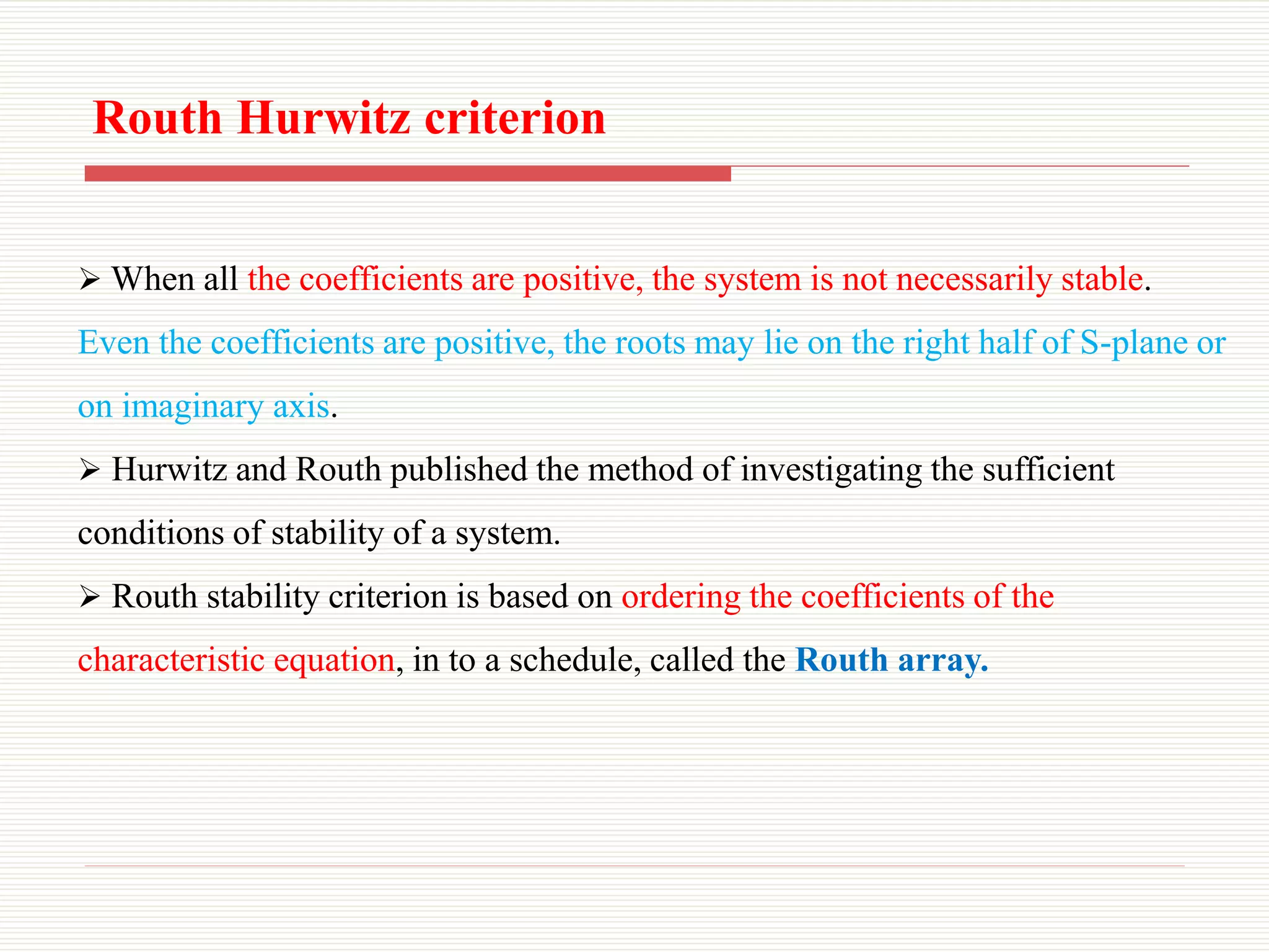  When all the coefficients are positive, the system is not necessarily stable.
Even the coefficients are positive, the roots may lie on the right half of S-plane or
on imaginary axis.
 Hurwitz and Routh published the method of investigating the sufficient
conditions of stability of a system.
 Routh stability criterion is based on ordering the coefficients of the
characteristic equation, in to a schedule, called the Routh array.
Routh Hurwitz criterion
 