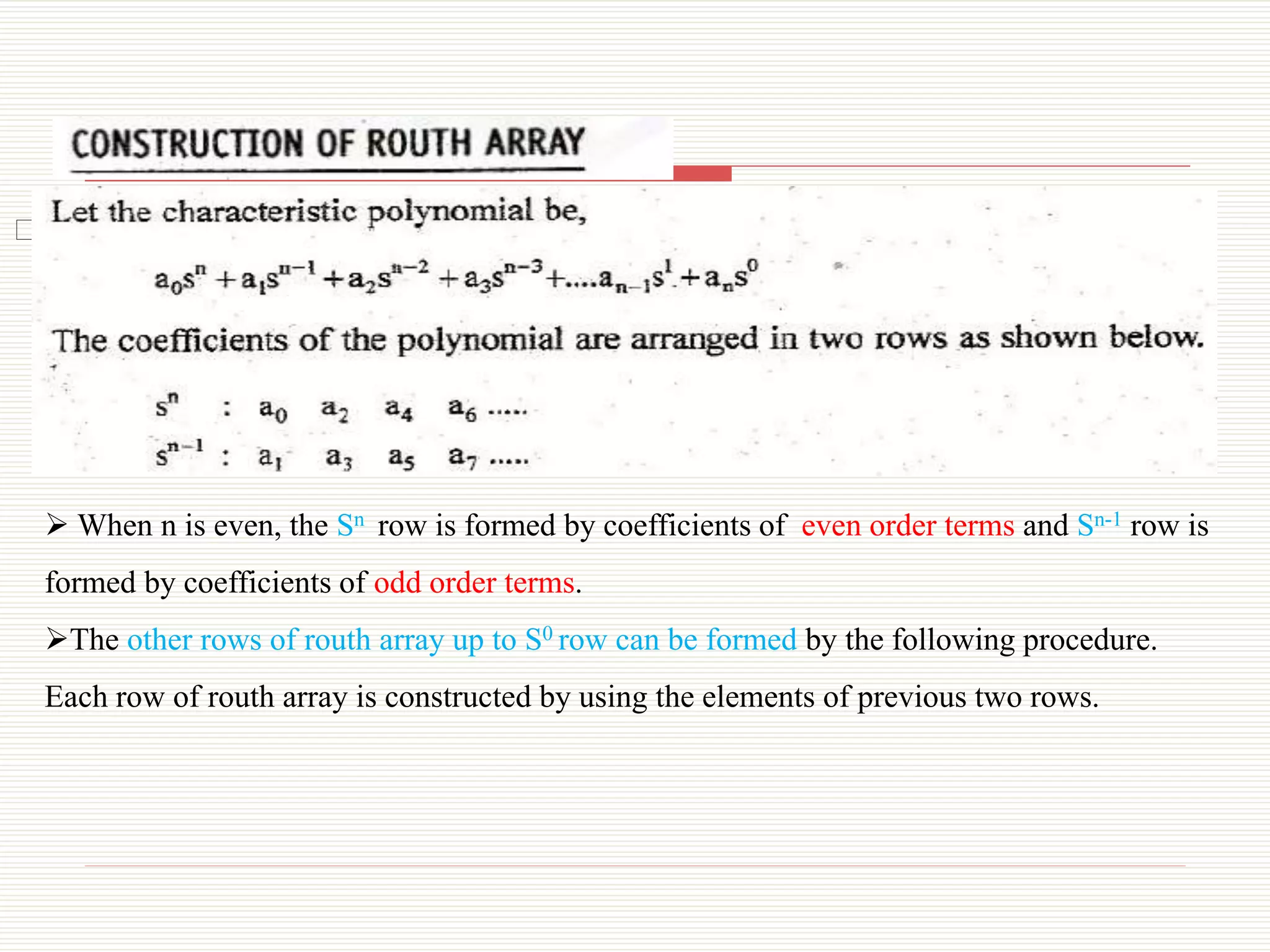 ⮚ Construction of Routh Array:
 When n is even, the Sn row is formed by coefficients of even order terms and Sn-1 row is
formed by coefficients of odd order terms.
The other rows of routh array up to S0 row can be formed by the following procedure.
Each row of routh array is constructed by using the elements of previous two rows.
 