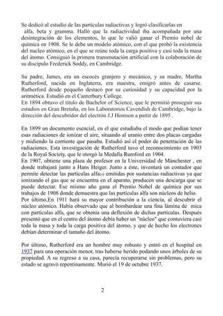 Se dedicó al estudio de las partículas radiactivas y logró clasificarlas en
alfa, beta y gramma. Halló que la radiactividad iba acompañada por una
desintegración de los elementos, lo que le valió ganar el Premio nobel de
química en 1908. Se le debe un modelo atómico, con el que probó la existencia
del nucleo atómico, en el que se reúne toda la carga positiva y casi toda la masa
del átomo. Consiguió la primera transmutación artificial con la colaboración de
su discípulo Frederick Soddy, en Cambridge.
Su padre, James, era un escocés granjero y mecánico, y su madre, Martha
Rutherford, nacida en Inglaterra, era maestra, emigró antes de casarse.
Rutherford desde pequeño destacó por su curiosidad y su capacidad por la
aritmética. Estudió en el Canterbury College.
En 1894 obtuvo el título de Bachelor of Science, que le permitió proseguir sus
estudios en Gran Bretaña, en los Laboratorios Cavendish de Cambridge, bajo la
dirección del descubridor del electrón J.J Homson a partir de 1895 .
En 1899 un documento esencial, en el que estudiaba el modo que podían tener
esas radiaciones de ionizar el aire, situando al uranio entre dos placas cargadas
y midiendo la corriente que pasaba. Estudió así el poder de penetración de las
radiaciones. Esta investigación de Rutherford tuvo el reconocimiento en 1903
de la Royal Society, que le otorgó la Medalla Rumford en 1904.
En 1907, obtiene una plaza de profesor en la Universidad de Mánchester , en
donde trabajará junto a Hans Heiger. Junto a éste, inventará un contador que
permite detectar las partículas alfa(s) emitidas por sustancias radiactivas ya que
ionizando el gas que se encuentra en el aparato, producen una descarga que se
puede detectar. Ese mismo año gana el Premio Nobel de química por sus
trabajos de 1908 donde demuestra que las partículas alfa son núcleos de helio.
Por último,En 1911 hará su mayor contribución a la ciencia, al descubrir el
núcleo atómico. Había observado que al bombardear una fina lámina de mica
con partículas alfa, que se obtenía una deflexión de dichas partículas. Después
presentó que en el centro del átomo debía haber un "núcleo" que contuviera casi
toda la masa y toda la carga positiva del átomo, y que de hecho los electrones
debían determinar el tamaño del átomo.
Por último, Rutherford era un hombre muy robusto y entró en el hospital en
1937 para una operación menor, tras haberse herido podando unos árboles de su
propiedad. A su regreso a su casa, parecía recuperarse sin problemas, pero su
estado se agravó repentinamente. Murió el 19 de octubre 1937.
2
 