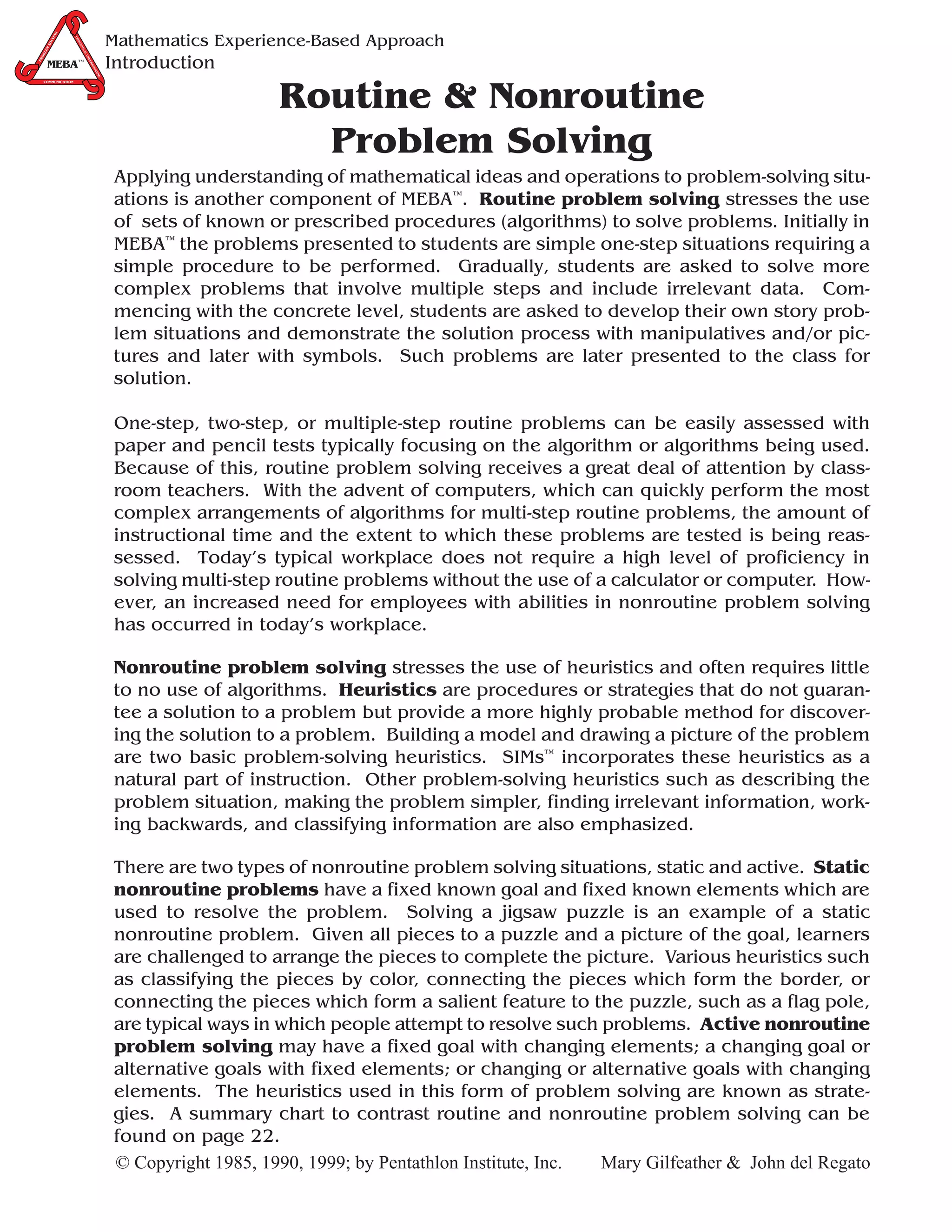 G
              IN
                                             Mathematics Experience-Based Approach
                   CO
           LV




                     NC
       SO




                       EP
       M




                       TU
  LE




                            AL
  OB




                               U
                                             Introduction
                              ND
PR




        MEBA™
       MEBA™
                                ER
                                  ST
                                    AN
                                       DIN
                                        G
  COMMUNICATION




                                                                 Routine & Nonroutine
                                                                   Problem Solving
                                             Applying understanding of mathematical ideas and operations to problem-solving situ-
                                             ations is another component of MEBA™. Routine problem solving stresses the use
                                             of sets of known or prescribed procedures (algorithms) to solve problems. Initially in
                                             MEBA™ the problems presented to students are simple one-step situations requiring a
                                             simple procedure to be performed. Gradually, students are asked to solve more
                                             complex problems that involve multiple steps and include irrelevant data. Com-
                                             mencing with the concrete level, students are asked to develop their own story prob-
                                             lem situations and demonstrate the solution process with manipulatives and/or pic-
                                             tures and later with symbols. Such problems are later presented to the class for
                                             solution.

                                             One-step, two-step, or multiple-step routine problems can be easily assessed with
                                             paper and pencil tests typically focusing on the algorithm or algorithms being used.
                                             Because of this, routine problem solving receives a great deal of attention by class-
                                             room teachers. With the advent of computers, which can quickly perform the most
                                             complex arrangements of algorithms for multi-step routine problems, the amount of
                                             instructional time and the extent to which these problems are tested is being reas-
                                             sessed. Today’s typical workplace does not require a high level of proficiency in
                                             solving multi-step routine problems without the use of a calculator or computer. How-
                                             ever, an increased need for employees with abilities in nonroutine problem solving
                                             has occurred in today’s workplace.

                                             Nonroutine problem solving stresses the use of heuristics and often requires little
                                             to no use of algorithms. Heuristics are procedures or strategies that do not guaran-
                                             tee a solution to a problem but provide a more highly probable method for discover-
                                             ing the solution to a problem. Building a model and drawing a picture of the problem
                                             are two basic problem-solving heuristics. SIMs™ incorporates these heuristics as a
                                             natural part of instruction. Other problem-solving heuristics such as describing the
                                             problem situation, making the problem simpler, finding irrelevant information, work-
                                             ing backwards, and classifying information are also emphasized.

                                             There are two types of nonroutine problem solving situations, static and active. Static
                                             nonroutine problems have a fixed known goal and fixed known elements which are
                                             used to resolve the problem. Solving a jigsaw puzzle is an example of a static
                                             nonroutine problem. Given all pieces to a puzzle and a picture of the goal, learners
                                             are challenged to arrange the pieces to complete the picture. Various heuristics such
                                             as classifying the pieces by color, connecting the pieces which form the border, or
                                             connecting the pieces which form a salient feature to the puzzle, such as a flag pole,
                                             are typical ways in which people attempt to resolve such problems. Active nonroutine
                                             problem solving may have a fixed goal with changing elements; a changing goal or
                                             alternative goals with fixed elements; or changing or alternative goals with changing
                                             elements. The heuristics used in this form of problem solving are known as strate-
                                             gies. A summary chart to contrast routine and nonroutine problem solving can be
                                             found on page 22.
                                             © Copyright 1985, 1990, 1999; by Pentathlon Institute, Inc. Mary Gilfeather & John del Regato
 