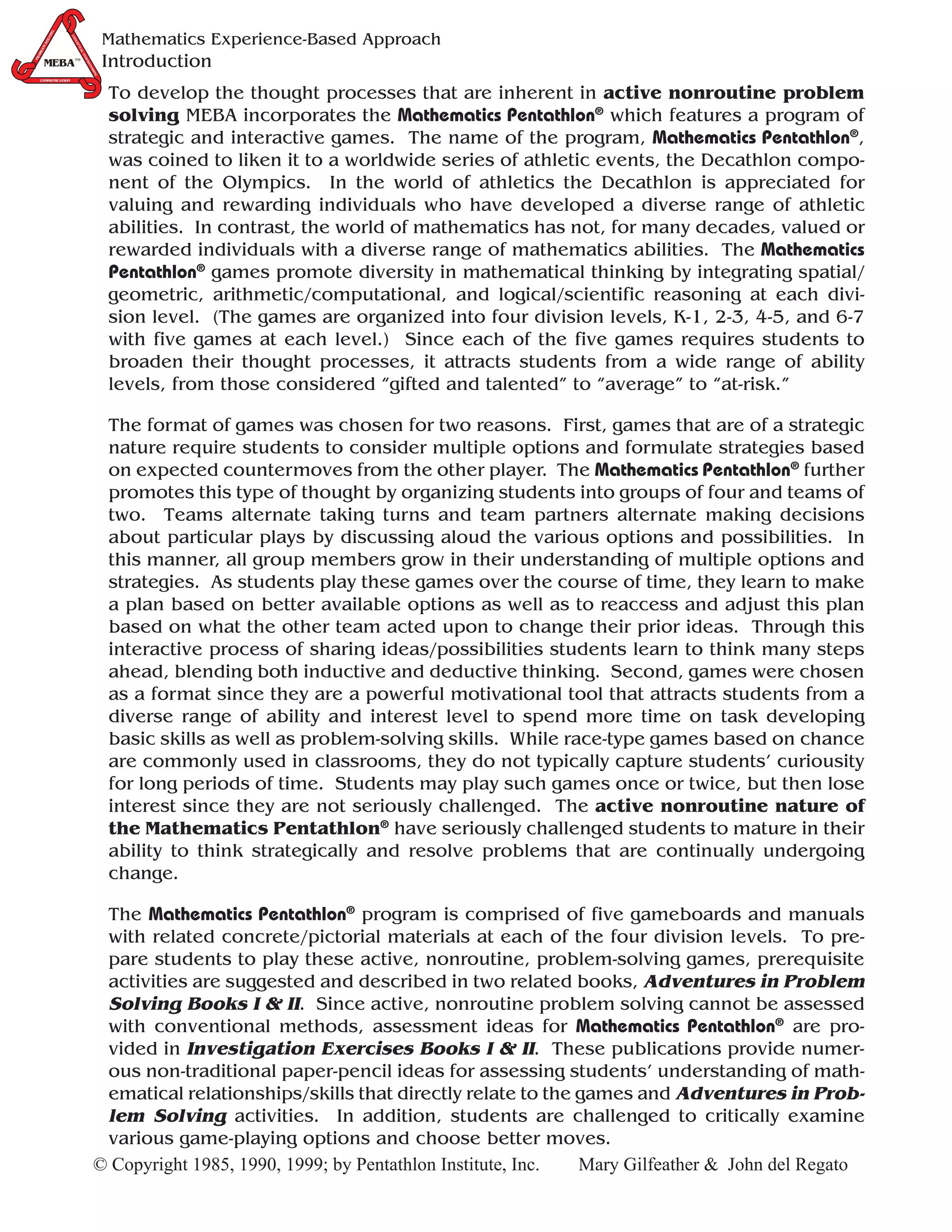 G
              IN
                                             Mathematics Experience-Based Approach
                   CO
           LV




                     NC
       SO




                       EP
       M




                       TU
  LE




                            AL
  OB




                               U
                                             Introduction
                              ND
PR




        MEBA™
       MEBA™
                                ER
                                  ST
                                    AN
                                       DIN
                                        G
  COMMUNICATION



                                             To develop the thought processes that are inherent in active nonroutine problem
                                             solving MEBA incorporates the Mathematics Pentathlon® which features a program of
                                             strategic and interactive games. The name of the program, Mathematics Pentathlon®,
                                             was coined to liken it to a worldwide series of athletic events, the Decathlon compo-
                                             nent of the Olympics. In the world of athletics the Decathlon is appreciated for
                                             valuing and rewarding individuals who have developed a diverse range of athletic
                                             abilities. In contrast, the world of mathematics has not, for many decades, valued or
                                             rewarded individuals with a diverse range of mathematics abilities. The Mathematics
                                             Pentathlon® games promote diversity in mathematical thinking by integrating spatial/
                                             geometric, arithmetic/computational, and logical/scientific reasoning at each divi-
                                             sion level. (The games are organized into four division levels, K-1, 2-3, 4-5, and 6-7
                                             with five games at each level.) Since each of the five games requires students to
                                             broaden their thought processes, it attracts students from a wide range of ability
                                             levels, from those considered “gifted and talented” to “average” to “at-risk.”

                                             The format of games was chosen for two reasons. First, games that are of a strategic
                                             nature require students to consider multiple options and formulate strategies based
                                             on expected countermoves from the other player. The Mathematics Pentathlon® further
                                             promotes this type of thought by organizing students into groups of four and teams of
                                             two. Teams alternate taking turns and team partners alternate making decisions
                                             about particular plays by discussing aloud the various options and possibilities. In
                                             this manner, all group members grow in their understanding of multiple options and
                                             strategies. As students play these games over the course of time, they learn to make
                                             a plan based on better available options as well as to reaccess and adjust this plan
                                             based on what the other team acted upon to change their prior ideas. Through this
                                             interactive process of sharing ideas/possibilities students learn to think many steps
                                             ahead, blending both inductive and deductive thinking. Second, games were chosen
                                             as a format since they are a powerful motivational tool that attracts students from a
                                             diverse range of ability and interest level to spend more time on task developing
                                             basic skills as well as problem-solving skills. While race-type games based on chance
                                             are commonly used in classrooms, they do not typically capture students’ curiousity
                                             for long periods of time. Students may play such games once or twice, but then lose
                                             interest since they are not seriously challenged. The active nonroutine nature of
                                             the Mathematics Pentathlon® have seriously challenged students to mature in their
                                             ability to think strategically and resolve problems that are continually undergoing
                                             change.

                                         The Mathematics Pentathlon® program is comprised of five gameboards and manuals
                                         with related concrete/pictorial materials at each of the four division levels. To pre-
                                         pare students to play these active, nonroutine, problem-solving games, prerequisite
                                         activities are suggested and described in two related books, Adventures in Problem
                                         Solving Books I & II. Since active, nonroutine problem solving cannot be assessed
                                         with conventional methods, assessment ideas for Mathematics Pentathlon® are pro-
                                         vided in Investigation Exercises Books I & II. These publications provide numer-
                                         ous non-traditional paper-pencil ideas for assessing students’ understanding of math-
                                         ematical relationships/skills that directly relate to the games and Adventures in Prob-
                                         lem Solving activities. In addition, students are challenged to critically examine
                                         various game-playing options and choose better moves.
                                        © Copyright 1985, 1990, 1999; by Pentathlon Institute, Inc. Mary Gilfeather & John del Regato
 