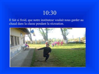 10:30 Il fait si froid, que notre instituteur voulait nous garder au chaud dans la classe pendant la récreation. 