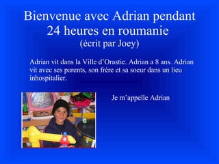 Bienvenue avec Adrian pendant 24 heures en roumanie  (écrit par Joey) Adrian vit dans la Ville d’Orastie. Adrian a 8 ans. Adrian vit avec ses parents, son fr è re et sa soeur dans un lieu inhospitalier. Je m’appelle Adrian 