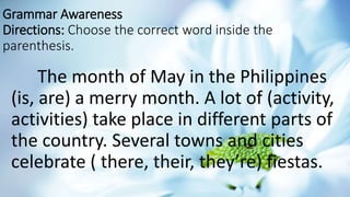 Grammar Awareness
Directions: Choose the correct word inside the
parenthesis.
The month of May in the Philippines
(is, are) a merry month. A lot of (activity,
activities) take place in different parts of
the country. Several towns and cities
celebrate ( there, their, they’re) fiestas.
 