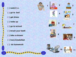 1   2        3
( ) watch t.v.

( ) go to bed
                           4
                                    5
( ) get dress

( ) wake up
                           6
                                    7
( ) go to school

( ) brush your teeth
                           8
( ) take a shower
                                        9
( ) have breakefast

( ) do homework

                               10   11
 